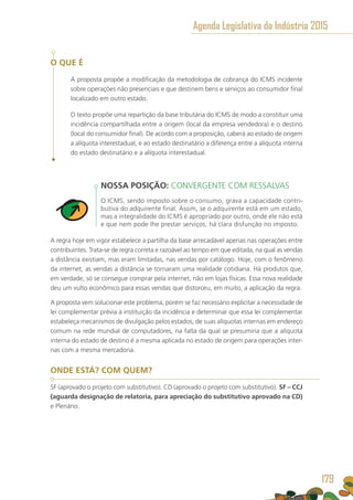 O QUE É
A proposta propõe a modificação da metodologia de cobrança do ICMS incidente
sobre operações não presenciais e que destinem bens e serviços ao consumidor final
localizado em outro estado.
O texto propõe uma repartição da base tributária do ICMS de modo a constituir uma
incidência compartilhada entre a origem (local da empresa vendedora) e o destino
(local do consumidor final). De acordo com a proposição, caberá ao estado de origem
a alíquota interestadual, e ao estado destinatário a diferença entre a alíquota interna
do estado destinatário e a alíquota interestadual.
NOSSA POSIÇÃO: CONVERGENTE COM RESSALVAS
O ICMS, sendo imposto sobre o consumo, grava a capacidade contri-
butiva do adquirente final. Assim, se o adquirente está em um estado,
mas a integralidade do ICMS é apropriado por outro, onde ele não está
e que nem pode lhe prestar serviços, há clara disfunção no imposto.
A regra hoje em vigor estabelece a partilha da base arrecadável apenas nas operações entre
contribuintes. Trata-se de regra correta e razoável ao tempo em que editada, na qual as vendas
a distância existiam, mas eram limitadas, nas vendas por catálogo. Hoje, com o fenômeno
da internet, as vendas a distância se tornaram uma realidade cotidiana. Há produtos que,
em verdade, só se consegue comprar pela internet, não em lojas físicas. Essa nova realidade
deu um vulto econômico para essas vendas que distorceu, em muito, a aplicação da regra.
A proposta vem solucionar este problema, porém se faz necessário explicitar a necessidade de
lei complementar prévia à instituição da incidência e determinar que essa lei complementar
estabeleça mecanismos de divulgação pelos estados, de suas alíquotas internas em endereço
comum na rede mundial de computadores, na falta da qual se presumiria que a alíquota
interna do estado de destino é a mesma aplicada no estado de origem para operações inter-
nas com a mesma mercadoria.
ONDE ESTÁ? COM QUEM?
SF (aprovado o projeto com substitutivo). CD (aprovado o projeto com substitutivo). SF – CCJ
(aguarda designação de relatoria, para apreciação do substitutivo aprovado na CD)
e Plenário.
Agenda Legislativa da Indústria 2015
179
 