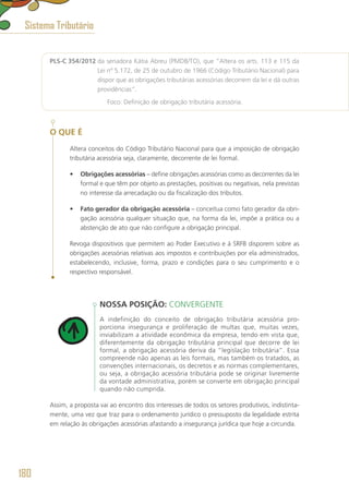 PLS-C 354/2012 da senadora Kátia Abreu (PMDB/TO), que “Altera os arts. 113 e 115 da
Lei nº 5.172, de 25 de outubro de 1966 (Código Tributário Nacional) para
dispor que as obrigações tributárias acessórias decorrem da lei e dá outras
providências”.
	 Foco: Definição de obrigação tributária acessória.
O QUE É
Altera conceitos do Código Tributário Nacional para que a imposição de obrigação
tributária acessória seja, claramente, decorrente de lei formal.
•	 Obrigações acessórias – define obrigações acessórias como as decorrentes da lei
formal e que têm por objeto as prestações, positivas ou negativas, nela previstas
no interesse da arrecadação ou da fiscalização dos tributos.
•	 Fato gerador da obrigação acessória – conceitua como fato gerador da obri-
gação acessória qualquer situação que, na forma da lei, impõe a prática ou a
abstenção de ato que não configure a obrigação principal.
Revoga dispositivos que permitem ao Poder Executivo e à SRFB disporem sobre as
obrigações acessórias relativas aos impostos e contribuições por ela administrados,
estabelecendo, inclusive, forma, prazo e condições para o seu cumprimento e o
respectivo responsável.
NOSSA POSIÇÃO: CONVERGENTE
A indefinição do conceito de obrigação tributária acessória pro-
porciona insegurança e proliferação de multas que, muitas vezes,
inviabilizam a atividade econômica da empresa, tendo em vista que,
diferentemente da obrigação tributária principal que decorre de lei
formal, a obrigação acessória deriva da “legislação tributária”. Essa
compreende não apenas as leis formais, mas também os tratados, as
convenções internacionais, os decretos e as normas complementares,
ou seja, a obrigação acessória tributária pode se originar livremente
da vontade administrativa, porém se converte em obrigação principal
quando não cumprida.
Assim, a proposta vai ao encontro dos interesses de todos os setores produtivos, indistinta-
mente, uma vez que traz para o ordenamento jurídico o pressuposto da legalidade estrita
em relação às obrigações acessórias afastando a insegurança jurídica que hoje a circunda.
Sistema Tributário
180
 