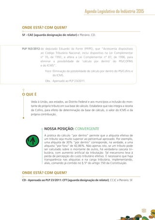ONDE ESTÁ? COM QUEM?
SF - CAE (aguarda designação de relator) e Plenário. CD.
PLP 163/2012 do deputado Eduardo da Fonte (PP/PE), que “Acrescenta dispositivos
ao Código Tributário Nacional; inclui dispositivo na Lei Complementar
nº 70, de 1991; e altera a Lei Complementar nº 87, de 1996, para
eliminar a possibilidade de ‘cálculo por dentro’ do PIS/COFINS
e do ICMS”.
	 Foco: Eliminação da possibilidade de cálculo por dentro do PIS/Cofins e
do ICMS.
	 Obs.: Apensado ao PLP 23/2011.
O QUE É
Veda à União, aos estados, ao Distrito Federal e aos municípios a inclusão do mon-
tante do próprio tributo em sua base de cálculo. Estabelece que não integra a receita
da Cofins, para efeito de determinação da base de cálculo, o valor do ICMS e da
própria contribuição.
NOSSA POSIÇÃO: CONVERGENTE
A prática do cálculo “por dentro” permite que a alíquota efetiva de
um tributo seja muito superior ao percentual aprovado. Por exemplo,
uma alíquota de 30% “por dentro” corresponde, na verdade, a uma
alíquota “por fora” de 42,86%. Não apenas isto, se um tributo pode
ser calculado sobre o montante de outro, há verdadeira cascata tri-
butária, com aumento artificial da tributação. Tal mecanismo leva à
perda de percepção do custo tributário efetivo. É necessário que haja
transparência nas alíquotas e na carga tributária, implementando,
aliás, comando já contido no § 5º do artigo 150 da Constituição.
ONDE ESTÁ? COM QUEM?
CD - Apensado ao PLP 23/2011: CFT (aguarda designação de relator), CCJC e Plenário. SF.
Agenda Legislativa da Indústria 2015
181
 