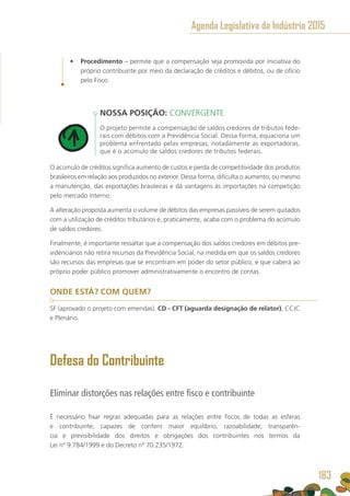 •	 Procedimento – permite que a compensação seja promovida por iniciativa do
próprio contribuinte por meio da declaração de créditos e débitos, ou de ofício
pelo Fisco.
NOSSA POSIÇÃO: CONVERGENTE
O projeto permite a compensação de saldos credores de tributos fede-
rais com débitos com a Previdência Social. Dessa forma, equaciona um
problema enfrentado pelas empresas, notadamente as exportadoras,
que é o acúmulo de saldos credores de tributos federais.
O acúmulo de créditos significa aumento de custos e perda de competitividade dos produtos
brasileiros em relação aos produzidos no exterior. Dessa forma, dificulta o aumento, ou mesmo
a manutenção, das exportações brasileiras e dá vantagens às importações na competição
pelo mercado interno.
A alteração proposta aumenta o volume de débitos das empresas passíveis de serem quitados
com a utilização de créditos tributários e, praticamente, acaba com o problema do acúmulo
de saldos credores.
Finalmente, é importante ressaltar que a compensação dos saldos credores em débitos pre-
videnciários não retira recursos da Previdência Social, na medida em que os saldos credores
são recursos das empresas que se encontram em poder do setor público, e que caberá ao
próprio poder público promover administrativamente o encontro de contas.
ONDE ESTÁ? COM QUEM?
SF (aprovado o projeto com emendas). CD - CFT (aguarda designação de relator), CCJC
e Plenário.
Defesa do Contribuinte
Eliminar distorções nas relações entre fisco e contribuinte
É necessário fixar regras adequadas para as relações entre fiscos de todas as esferas
e contribuinte, capazes de conferir maior equilíbrio, razoabilidade, transparên-
cia e previsibilidade dos direitos e obrigações dos contribuintes nos termos da
Lei nº 9.784/1999 e do Decreto nº 70.235/1972.
Agenda Legislativa da Indústria 2015
183
 