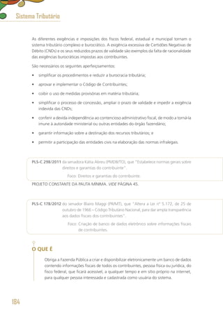 As diferentes exigências e imposições dos fiscos federal, estadual e municipal tornam o
sistema tributário complexo e burocrático. A exigência excessiva de Certidões Negativas de
Débito (CNDs) e os seus reduzidos prazos de validade são exemplos da falta de racionalidade
das exigências burocráticas impostas aos contribuintes.
São necessários os seguintes aperfeiçoamentos:
•	 simplificar os procedimentos e reduzir a burocracia tributária;
•	 aprovar e implementar o Código de Contribuintes;
•	 coibir o uso de medidas provisórias em matéria tributária;
•	 simplificar o processo de concessão, ampliar o prazo de validade e impedir a exigência
indevida das CNDs;
•	 conferir a devida independência ao contencioso administrativo fiscal, de modo a torná-la
imune à autoridade ministerial ou outras entidades do órgão fazendário;
•	 garantir informação sobre a destinação dos recursos tributários; e
•	 permitir a participação das entidades civis na elaboração das normas infralegais.
PLS-C 298/2011 da senadora Kátia Abreu (PMDB/TO), que “Estabelece normas gerais sobre
direitos e garantias do contribuinte”.
	 Foco: Direitos e garantias do contribuinte.
PROJETO CONSTANTE DA PAUTA MÍNIMA. VIDE PÁGINA 45.
PLS-C 178/2012 do senador Blairo Maggi (PR/MT), que “Altera a Lei nº 5.172, de 25 de
outubro de 1966 – Código Tributário Nacional, para dar ampla transparência
aos dados fiscais dos contribuintes”.
	 Foco: Criação de banco de dados eletrônico sobre informações fiscais
de contribuintes.
O QUE É
Obriga a Fazenda Pública a criar e disponibilizar eletronicamente um banco de dados
contendo informações fiscais de todos os contribuintes, pessoa física ou jurídica, do
fisco federal, que ficará acessível, a qualquer tempo e em sítio próprio na internet,
para qualquer pessoa interessada e cadastrada como usuária do sistema.
Sistema Tributário
184
 