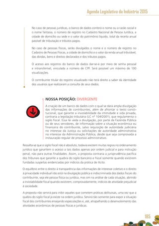 No caso de pessoas jurídicas, o banco de dados conterá o nome ou a razão social e
o nome fantasia, o número de registro no Cadastro Nacional de Pessoa Jurídica, a
cidade de domicílio ou sede e o valor do patrimônio líquido, total da receita anual
passível de tributação e tributos pagos.
No caso de pessoas físicas, serão divulgados o nome e o número de registro no
Cadastro de Pessoas Físicas, a cidade de domicílio e o valor da renda anual tributável,
das dívidas, bens e direitos declarados e dos tributos pagos.
O acesso aos registros do banco de dados dar-se-á por meio de senha pessoal
e intransferível, vinculada a número de CPF. Será possível um máximo de 100
visualizações.
O contribuinte titular do registro visualizado não terá direito a saber da identidade
dos usuários que realizaram a consulta de seus dados.
NOSSA POSIÇÃO: DIVERGENTE
A criação de um banco de dados com o qual se dará ampla divulgação
das informações de contribuintes, além de afrontar o texto consti-
tucional, que garante a inviolabilidade da intimidade e vida privada,
contraria a legislação tributária (LC nº 104/2001), que regulamenta o
sigilo fiscal. Essa lei veda a divulgação, por parte da Fazenda Pública
ou de seus servidores, de informação sobre a situação econômica ou
financeira do contribuinte, salvo requisição de autoridade judiciária
no interesse da Justiça ou solicitações de autoridade administrativa
no interesse da Administração Pública, desde que seja comprovada a
instauração regular de processo administrativo.
Ressalta-se que o sigilo fiscal não é absoluto, todavia existem muitas regras no ordenamento
jurídico que garantem o acesso a tais dados apenas por ordem judicial e para instrução
penal, não para outras finalidades. Assim, a proposta contraria a jurisprudência pacífica
dos tribunais que garante a quebra do sigilo bancário e fiscal somente quando existirem
fundadas suspeitas evidenciadas por indícios da prática de ilícito.
O equilíbrio entre o direito à transparência das informações de interesse coletivo e o direito
à privacidade individual não está na divulgação pública e indiscriminada dos dados fiscais do
contribuinte, seja ele pessoa física ou jurídica, mas sim na análise de cada situação, abrindo
a inviolabilidade fiscal quando existirem, comprovadamente, indícios de atividade prejudicial
à sociedade.
A proposta não servirá para inibir aqueles que cometem práticas delituosas, uma vez que a
quebra do sigilo fiscal já existe na ordem jurídica. Servirá tão somente para expor a situação
fiscal dos contribuintes ensejando especulações e, até, atrapalhando o desenvolvimento das
atividades econômicas de pessoas físicas e jurídicas.
Agenda Legislativa da Indústria 2015
185
 
