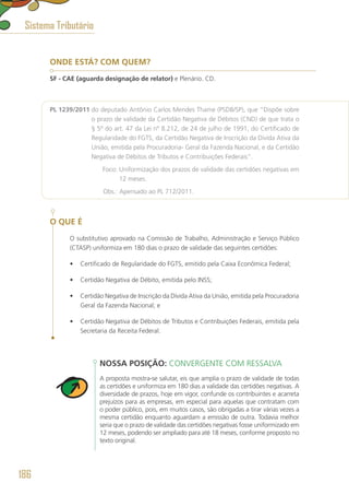ONDE ESTÁ? COM QUEM?
SF - CAE (aguarda designação de relator) e Plenário. CD.
PL 1239/2011 do deputado Antônio Carlos Mendes Thame (PSDB/SP), que “Dispõe sobre
o prazo de validade da Certidão Negativa de Débitos (CND) de que trata o
§ 5º do art. 47 da Lei nº 8.212, de 24 de julho de 1991, do Certificado de
Regularidade do FGTS, da Certidão Negativa de Inscrição da Dívida Ativa da
União, emitida pela Procuradoria- Geral da Fazenda Nacional, e da Certidão
Negativa de Débitos de Tributos e Contribuições Federais”.
	 Foco: Uniformização dos prazos de validade das certidões negativas em
12 meses.
	 Obs.: Apensado ao PL 712/2011.
O QUE É
O substitutivo aprovado na Comissão de Trabalho, Administração e Serviço Público
(CTASP) uniformiza em 180 dias o prazo de validade das seguintes certidões:
•	 Certificado de Regularidade do FGTS, emitido pela Caixa Econômica Federal;
•	 Certidão Negativa de Débito, emitida pelo INSS;
•	 Certidão Negativa de Inscrição da Dívida Ativa da União, emitida pela Procuradoria
Geral da Fazenda Nacional; e
•	 Certidão Negativa de Débitos de Tributos e Contribuições Federais, emitida pela
Secretaria da Receita Federal.
NOSSA POSIÇÃO: CONVERGENTE COM RESSALVA
A proposta mostra-se salutar, eis que amplia o prazo de validade de todas
as certidões e uniformiza em 180 dias a validade das certidões negativas. A
diversidade de prazos, hoje em vigor, confunde os contribuintes e acarreta
prejuízos para as empresas, em especial para aquelas que contratam com
o poder público, pois, em muitos casos, são obrigadas a tirar várias vezes a
mesma certidão enquanto aguardam a emissão de outra. Todavia melhor
seria que o prazo de validade das certidões negativas fosse uniformizado em
12 meses, podendo ser ampliado para até 18 meses, conforme proposto no
texto original.
Sistema Tributário
186
 