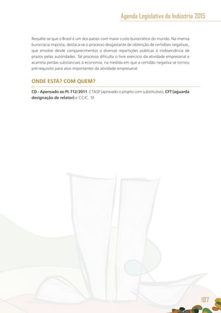 Ressalte-se que o Brasil é um dos países com maior custo burocrático do mundo. Na imensa
burocracia imposta, destaca-se o processo desgastante de obtenção de certidões negativas,
que envolve desde comparecimentos a diversas repartições públicas à inobservância de
prazos pelas autoridades. Tal processo dificulta o livre exercício da atividade empresarial e
acarreta perdas substanciais à economia, na medida em que a certidão negativa se tornou
pré-requisito para atos importantes da atividade empresarial.
ONDE ESTÁ? COM QUEM?
CD - Apensado ao PL 712/2011: CTASP (aprovado o projeto com substitutivo), CFT (aguarda
designação de relator) e CCJC. SF.
Agenda Legislativa da Indústria 2015
187
 