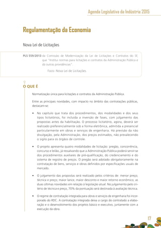 Regulamentação da Economia
Nova Lei de Licitações
PLS 559/2013 da Comissão de Modernização da Lei de Licitações e Contratos do SF,
que “Institui normas para licitações e contratos da Administração Pública e
dá outras providências”.
	 Foco: Nova Lei de Licitações.
O QUE É
Normatização única para licitações e contratos da Administração Pública.
Entre as principais novidades, com impacto no âmbito das contratações públicas,
destacam-se:
•	 No capítulo que trata dos procedimentos, dos modalidades e dos seus
tipos licitatórios, foi incluída a inversão de fases, com julgamento das
propostas antes da habilitação. O processo licitatório, agora, deverá ser
realizado preferencialmente sob a forma eletrônica, admitida a presencial
particularmente em obras e serviços de engenharia. Há previsão da não
divulgação, pela Administração, dos preços estimados, não prevalecendo
o sigilo para os órgãos de controle.
•	 O projeto apresenta quatro modalidades de licitação: pregão, concorrência,
concurso e leilão, já ressalvando que a Administração Pública poderá servir-se
dos procedimentos auxiliares de pré-qualificação, do credenciamento e do
sistema de registro de preços. O pregão será adotado obrigatoriamente na
contratação de bens, serviços e obras definidos por especificações usuais de
mercado.
•	 O julgamento das propostas será realizado pelos critérios de: menor preço;
técnica e preço; maior lance; maior desconto e maior retorno econômico; as
duas últimas novidades em relação à legislação atual. No julgamento pelo cri-
tério de técnica e preço, 70% da pontuação será destinada à avaliação técnica.
•	 O regime de contratação integrada para obras e serviços de engenharia foi incor-
porado do RDC. A contratação integrada deixa a cargo do contratado a elabo-
ração e o desenvolvimento dos projetos básico e executivo, juntamente com a
execução da obra.
17
Agenda Legislativa da Indústria 2015
17
 