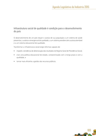 Infraestrutura social de qualidade é condição para o desenvolvimento
do país
O desenvolvimento de um país requer o acesso de sua população a um sistema de saúde
preventivo, curativo e emergencial de qualidade, a um sistema previdenciário autossustentável
e a um sistema educacional de qualidade.
Transformar a infraestrutura social exige reformas capazes de:
•	 impedir a tendência de deterioração dos resultados do Regime Geral de Previdência Social;
•	 criar uma política educacional de estado, compromissada com o longo prazo e com a
qualidade; e
•	 tornar mais eficiente a gestão dos recursos públicos.
Agenda Legislativa da Indústria 2015
189
 