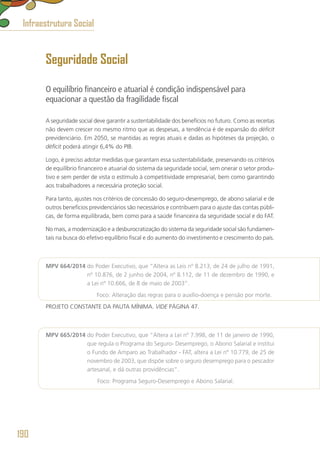 Seguridade Social
O equilíbrio financeiro e atuarial é condição indispensável para
equacionar a questão da fragilidade fiscal
A seguridade social deve garantir a sustentabilidade dos benefícios no futuro. Como as receitas
não devem crescer no mesmo ritmo que as despesas, a tendência é de expansão do déficit
previdenciário. Em 2050, se mantidas as regras atuais e dadas as hipóteses da projeção, o
déficit poderá atingir 6,4% do PIB.
Logo, é preciso adotar medidas que garantam essa sustentabilidade, preservando os critérios
de equilíbrio financeiro e atuarial do sistema da seguridade social, sem onerar o setor produ-
tivo e sem perder de vista o estímulo à competitividade empresarial, bem como garantindo
aos trabalhadores a necessária proteção social.
Para tanto, ajustes nos critérios de concessão do seguro-desemprego, de abono salarial e de
outros benefícios previdenciários são necessários e contribuem para o ajuste das contas públi-
cas, de forma equilibrada, bem como para a saúde financeira da seguridade social e do FAT.
No mais, a modernização e a desburocratização do sistema da seguridade social são fundamen-
tais na busca do efetivo equilíbrio fiscal e do aumento do investimento e crescimento do país.
MPV 664/2014 do Poder Executivo, que “Altera as Leis nº 8.213, de 24 de julho de 1991,
nº 10.876, de 2 junho de 2004, nº 8.112, de 11 de dezembro de 1990, e
a Lei nº 10.666, de 8 de maio de 2003”.
	 Foco: Alteração das regras para o auxílio-doença e pensão por morte.
PROJETO CONSTANTE DA PAUTA MÍNIMA. VIDE PÁGINA 47.
MPV 665/2014 do Poder Executivo, que “Altera a Lei nº 7.998, de 11 de janeiro de 1990,
que regula o Programa do Seguro- Desemprego, o Abono Salarial e institui
o Fundo de Amparo ao Trabalhador - FAT, altera a Lei nº 10.779, de 25 de
novembro de 2003, que dispõe sobre o seguro desemprego para o pescador
artesanal, e dá outras providências”.
	 Foco: Programa Seguro-Desemprego e Abono Salarial.
Infraestrutura Social
190
 