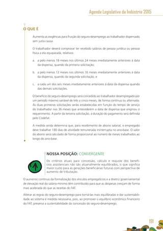O QUE É
Aumenta as exigências para fruição do seguro-desemprego ao trabalhador dispensado
sem justa causa.
O trabalhador deverá comprovar ter recebido salários de pessoa jurídica ou pessoa
física a ela equiparada, relativos:
a.	 a pelo menos 18 meses nos últimos 24 meses imediatamente anteriores à data
da dispensa, quando da primeira solicitação;
b.	 a pelo menos 12 meses nos últimos 16 meses imediatamente anteriores à data
da dispensa, quando da segunda solicitação; e
c.	 a cada um dos seis meses imediatamente anteriores à data da dispensa quando
das demais solicitações.
O benefício do seguro-desemprego será concedido ao trabalhador desempregado por
um período máximo variável de três a cinco meses, de forma contínua ou alternada.
As duas primeiras solicitações serão estabelecidas em função do tempo de serviço
do trabalhador nos 36 meses que antecederem a data de dispensa que originou o
requerimento. A partir da terceira solicitação, a duração do pagamento será definida
pelo Codefat.
A medida ainda determina que, para recebimento de abono salarial, o empregado
deve trabalhar 180 dias de atividade remunerada ininterrupta no ano-base. O valor
do abono será calculado de forma proporcional ao número de meses trabalhados ao
longo do ano-base.
NOSSA POSIÇÃO: CONVERGENTE
Os critérios atuais para concessão, cálculo e reajuste dos benefí-
cios assistenciais não são atuarialmente equilibrados, o que significa
maior custo para as gerações beneficiárias futuras com perspectiva de
aumento de tributação.
O aumento contínuo da formalização dos vínculos empregatícios e a diretriz governamental
de elevação real do salário-mínimo têm contribuído para que as despesas cresçam de forma
mais acelerada do que as receitas do FAT.
Alterar as regras do seguro-desemprego para torná-las mais equilibradas e dar sustentabili-
dade ao sistema é medida necessária, pois, ao promover o equilíbrio econômico financeiro
do FAT, preserva a sustentabilidade da concessão do seguro-desemprego.
Agenda Legislativa da Indústria 2015
191
 