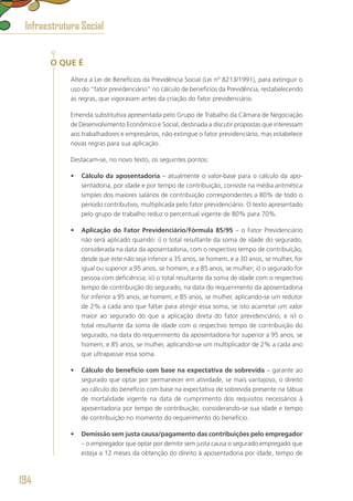 O QUE É
Altera a Lei de Benefícios da Previdência Social (Lei nº 8213/1991), para extinguir o
uso do “fator previdenciário” no cálculo de benefícios da Previdência, restabelecendo
as regras, que vigoravam antes da criação do fator previdenciário.
Emenda substitutiva apresentada pelo Grupo de Trabalho da Câmara de Negociação
de Desenvolvimento Econômico e Social, destinada a discutir propostas que interessam
aos trabalhadores e empresários, não extingue o fator previdenciário, mas estabelece
novas regras para sua aplicação.
Destacam-se, no novo texto, os seguintes pontos:
•	 Cálculo da aposentadoria – atualmente o valor-base para o cálculo da apo-
sentadoria, por idade e por tempo de contribuição, consiste na média aritmética
simples dos maiores salários de contribuição correspondentes a 80% de todo o
período contributivo, multiplicada pelo fator previdenciário. O texto apresentado
pelo grupo de trabalho reduz o percentual vigente de 80% para 70%.
•	 Aplicação do Fator Previdenciário/Fórmula 85/95 – o Fator Previdenciário
não será aplicado quando: i) o total resultante da soma de idade do segurado,
considerada na data da aposentadoria, com o respectivo tempo de contribuição,
desde que este não seja inferior a 35 anos, se homem, e a 30 anos, se mulher, for
igual ou superior a 95 anos, se homem, e a 85 anos, se mulher; ii) o segurado for
pessoa com deficiência; iii) o total resultante da soma de idade com o respectivo
tempo de contribuição do segurado, na data do requerimento da aposentadoria
for inferior a 95 anos, se homem, e 85 anos, se mulher, aplicando-se um redutor
de 2% a cada ano que faltar para atingir essa soma, se isto acarretar um valor
maior ao segurado do que a aplicação direta do fator previdenciário; e iv) o
total resultante da soma de idade com o respectivo tempo de contribuição do
segurado, na data do requerimento da aposentadoria for superior a 95 anos, se
homem, e 85 anos, se mulher, aplicando-se um multiplicador de 2% a cada ano
que ultrapassar essa soma.
•	 Cálculo do benefício com base na expectativa de sobrevida – garante ao
segurado que optar por permanecer em atividade, se mais vantajoso, o direito
ao cálculo do benefício com base na expectativa de sobrevida presente na tábua
de mortalidade vigente na data de cumprimento dos requisitos necessários à
aposentadoria por tempo de contribuição, considerando-se sua idade e tempo
de contribuição no momento do requerimento do benefício.
•	 Demissão sem justa causa/pagamento das contribuições pelo empregador
– o empregador que optar por demitir sem justa causa o segurado empregado que
esteja a 12 meses da obtenção do direito à aposentadoria por idade, tempo de
Infraestrutura Social
194
 