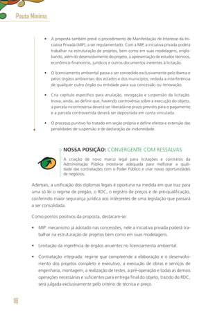 •	 A proposta também prevê o procedimento de Manifestação de Interesse da Ini-
ciativa Privada (MIP), a ser regulamentado. Com a MIP, a iniciativa privada poderá
trabalhar na estruturação de projetos, bem como em suas modelagens, englo-
bando, além do desenvolvimento do projeto, a apresentação de estudos técnicos,
econômico-financeiros, jurídicos e outros documentos inerentes à licitação.
•	 O licenciamento ambiental passa a ser concedido exclusivamente pelo Ibama e
pelos órgãos ambientais dos estados e dos municípios, vedada a interferência
de qualquer outro órgão ou entidade para sua concessão ou renovação.
•	 Cria capítulo específico para anulação, revogação e suspensão da licitação.
Inova, ainda, ao definir que, havendo controvérsia sobre a execução do objeto,
a parcela incontroversa deverá ser liberada no prazo previsto para o pagamento
e a parcela controvertida deverá ser depositada em conta vinculada.
•	 O processo punitivo foi tratado em seção própria e define efeitos e extensão das
penalidades de suspensão e de declaração de inidoneidade.
NOSSA POSIÇÃO: CONVERGENTE COM RESSALVAS
A criação de novo marco legal para licitações e contratos da
Administração Pública mostra-se adequada para melhorar a quali-
dade das contratações com o Poder Público e criar novas oportunidades
de negócios.
Ademais, a unificação dos diplomas legais é oportuna na medida em que traz para
uma só lei o regime de pregão, o RDC, o registro de preços e de pré-qualificação,
conferindo maior segurança jurídica aos intérpretes de uma legislação que passará
a ser consolidada.
Como pontos positivos da proposta, destacam-se:
•	 MIP: mecanismo já adotado nas concessões, nele a iniciativa privada poderá tra-
balhar na estruturação de projetos bem como em suas modelagens.
•	 Limitação da ingerência de órgãos anuentes no licenciamento ambiental.
•	 Contratação integrada: regime que compreende a elaboração e o desenvolvi-
mento dos projetos completo e executivo, a execução de obras e serviços de
engenharia, montagem, a realização de testes, a pré-operação e todas as demais
operações necessárias e suficientes para entrega final do objeto, trazido do RDC,
será julgada exclusivamente pelo critério de técnica e preço.
Pauta Mínima
18
 