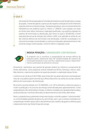 O QUE É
A Emenda da Câmara aprovada na Comissão de Infraestrutura do Senado reduz o escopo
do projeto, mantendo apenas a parte que diz respeito à redução de tarifas referentes
à parcela autoconsumida de energia. A proposta prevê que, para os empreendimentos
hidroelétricos com potência igual ou inferior a 1.000kW e para aqueles com base
em fontes solar, eólica, biomassa e cogeração qualificada, cuja potência injetada nos
sistemas de transmissão ou distribuição seja menor ou igual a 30.000 kW, a Aneel
estipulará percentual de redução não inferior a 50% a ser aplicado às tarifas de uso
dos sistemas elétricos de transmissão e de distribuição, incidindo na produção e no
consumo da energia comercializada ou autoconsumida pelos aproveitamentos (e não
somente energia comercializada, conforme define a legislação atual).
NOSSA POSIÇÃO: CONVERGENTE COM RESSALVA
A proposta visa a incentivar a autoprodução de energia elétrica de
pequeno porte, importante fator de competitividade da indústria de
mineração brasileira e que contribui sobremaneira para o desenvolvi-
mento sustentável da economia nacional.
Atualmente, significativa que parcela da geração própria da indústria é proveniente de
fontes alternativas, como pequenas centrais hidrelétricas (PCHs), biomassa, eólica e solar.
Não obstante, importantes projetos de expansão preveem a exploração dessas fontes.
Conforme o art. 26 da Lei 9.427/1996, essas fontes têm seu desenvolvimento incentivado por
meio de uma política governamental que oferece descontos nas tarifas de uso dos sistemas
elétricos de transmissão e de distribuição.
No entanto, quando editada a Lei 10.438/2002, o art. 26 foi alterado e o desconto passou a
incidir na produção e no consumo da energia comercializada pelos aproveitamentos. Como
autoprodutores não comercializam energia, a indústria investidora em geração própria acabou
sendo privada dos incentivos oferecidos ao desenvolvimento das fontes alternativas.
Assim, a proposta busca justamente corrigir essa injustiça, incluindo a palavra “autoconsumida”
no rol de atividades passíveis do desconto, permitindo, assim, que a indústria investidora em
autoprodução também possa auferir dos benefícios que a política de governo ofereceu para
o desenvolvimento das fontes limpas de energia.
Interesse Setorial
198
 