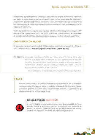 Dessa forma, o projeto permite o retorno a uma condição original de isonomia, admitindo
que todos os investidores possam ser abrangidos pela política governamental. Ademais, a
proposta tem o condão de beneficiar a economia nacional, tendo em vista que o investimento
em autoprodução de fontes alternativas contribui sobremaneira para a competitividade da
indústria eletrointensiva.
Porém a proposta merece reparos para equalizar o texto às alterações promovidas pela MPV
656, de 2014, convertida na Lei 13.097/2015, que elevou o limite máximo de capacidade
de geração das hidroelétricas classificadas como pequenas centrais hidroelétricas (PCHs).
ONDE ESTÁ? COM QUEM?
SF (aprovado o projeto com emendas). CD (aprovado o projeto com emenda). SF – CI (apro-
vada a emenda do SF) e Plenário (aguarda inclusão na Ordem do Dia).
PLS 139/2012 do senador Paulo Davim (PV/RN), que “Altera a Lei nº 9.294, de 15 de julho
de 1996, que dispõe sobre as restrições ao uso e à propaganda de produtos
fumígeros, bebidas alcoólicas, medicamentos, terapias e defensivos agrícolas,
nos termos do § 4º do art. 220 da Constituição Federal, para proibir a venda de
produtos de tabaco nos locais que especifica”.
	 Foco: Restrições a venda de produtos fumígeros nos locais que especifica.
O QUE É
Proíbe a comercialização de produtos fumígeros nas dependências de: a) estabeleci-
mento de ensino; b) serviço de saúde; c) órgão ou entidade da Administração Pública;
d) posto de gasolina; e) local de venda ou consumo de alimento; f) supermercado; g)
loja de conveniência; e h) banca de jornal.
NOSSA POSIÇÃO: DIVERGENTE
A Lei nº 9.294/96, criada para regulamentar o dispositivo 220 da Cons-
tituição Federal e restringir o uso e a propaganda dos produtos de
tabaco, já proíbe a comercialização em estabelecimentos de ensino,
saúde e em órgãos ou entidades da Administração Pública.
Agenda Legislativa da Indústria 2015
199
 