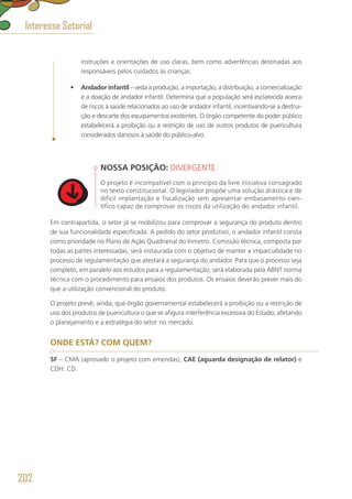 instruções e orientações de uso claras, bem como advertências destinadas aos
responsáveis pelos cuidados às crianças.
•	 Andador infantil – veda a produção, a importação, a distribuição, a comercialização
e a doação de andador infantil. Determina que a população será esclarecida acerca
de riscos à saúde relacionados ao uso de andador infantil, incentivando-se a destrui-
ção e descarte dos equipamentos existentes. O órgão competente do poder público
estabelecerá a proibição ou a restrição de uso de outros produtos de puericultura
considerados danosos à saúde do público-alvo.
NOSSA POSIÇÃO: DIVERGENTE
O projeto é incompatível com o princípio da livre iniciativa consagrado
no texto constitucional. O legislador propõe uma solução drástica e de
difícil implantação e fiscalização sem apresentar embasamento cien-
tífico capaz de comprovar os riscos da utilização do andador infantil.
Em contrapartida, o setor já se mobilizou para comprovar a segurança do produto dentro
de sua funcionalidade especificada. A pedido do setor produtivo, o andador infantil consta
como prioridade no Plano de Ação Quadrienal do Inmetro. Comissão técnica, composta por
todas as partes interessadas, será instaurada com o objetivo de manter a imparcialidade no
processo de regulamentação que atestará a segurança do andador. Para que o processo seja
completo, em paralelo aos estudos para a regulamentação, será elaborada pela ABNT norma
técnica com o procedimento para ensaios dos produtos. Os ensaios deverão prever mais do
que a utilização convencional do produto.
O projeto prevê, ainda, que órgão governamental estabelecerá a proibição ou a restrição de
uso dos produtos de puericultura o que se afigura interferência excessiva do Estado, afetando
o planejamento e a estratégia do setor no mercado.
ONDE ESTÁ? COM QUEM?
SF – CMA (aprovado o projeto com emendas), CAE (aguarda designação de relator) e
CDH. CD.
Interesse Setorial
202
 