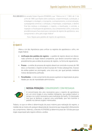 PLS 209/2013 do senador Ruben Figueiró (PSDB/MS), que “Altera a Lei nº. 7.802, de 11 de
junho de 1989, que dispõe sobre a pesquisa, a experimentação, a produção, a
embalagem e rotulagem, o transporte, o armazenamento, a comercialização,
a propaganda comercial, a utilização, a importação, a exportação, o destino
final dos resíduos e embalagens, o registro, a classificação, o controle, a
inspeção e a fiscalização de agrotóxicos, seus componentes e afins, e dá outras
providências para fixar prazo para o processo de registro de agrotóxicos, seus
componentes e afins pelo órgão federal”.
	 Foco: Regras para pedidos de registro de agrotóxicos.
O QUE É
Altera a Lei dos Agrotóxicos para unificar os registros de agrotóxicos e afins, em
órgão federal.
•	 Unificação dos pedidos de registro – o pedido de registro deverá ser direcio-
nado somente ao órgão federal competente, que deverá concentrar todos os
procedimentos para análise do processo de registro, na forma de regulamento.
•	 Prazos – a análise do processo de registro deverá ser concluída no prazo de 180
dias e, se favorável, o registro se dará no prazo de 15 dias subsequentes. O prazo
da análise poderá ser prorrogado, uma única vez, por igual período mediante
motivo devidamente justificado.
•	 Penalidades – o não cumprimento dos prazos sujeitará os responsáveis às pena-
lidades por ato de improbidade administrativa.
NOSSA POSIÇÃO: CONVERGENTE COM RESSALVA
A concentração dos atos necessários para o registro de agrotóxicos
em um único órgão é uma medida inteligente, que poderá reduzir o
tempo e os custos necessários para realização da tarefa. O interessado
terá que se deslocar a apenas uma autoridade, que fará tramitar o
pedido nos demais órgãos interessados.
Todavia, no que se refere à determinação de prazo máximo para realização do registro, a
medida não se mostra útil, porque é desprovida de mecanismos que resguardem efetivamente
seu cumprimento. Ademais, o Decreto 4.074/2002 já determina prazo de 120 dias para que
órgão responsável pelo registro efetive a análise.
Agenda Legislativa da Indústria 2015
203
 