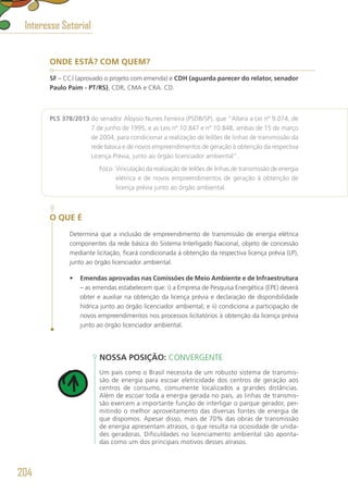 ONDE ESTÁ? COM QUEM?
SF – CCJ (aprovado o projeto com emenda) e CDH (aguarda parecer do relator, senador
Paulo Paim - PT/RS), CDR, CMA e CRA. CD.
PLS 378/2013 do senador Aloysio Nunes Ferreira (PSDB/SP), que “Altera a Lei nº 9.074, de
7 de junho de 1995, e as Leis nº 10.847 e nº 10.848, ambas de 15 de março
de 2004, para condicionar a realização de leilões de linhas de transmissão da
rede básica e de novos empreendimentos de geração à obtenção da respectiva
Licença Prévia, junto ao órgão licenciador ambiental”.
	 Foco: Vinculação da realização de leilões de linhas de transmissão de energia
elétrica e de novos empreendimentos de geração à obtenção de
licença prévia junto ao órgão ambiental.
O QUE É
Determina que a inclusão de empreendimento de transmissão de energia elétrica
componentes da rede básica do Sistema Interligado Nacional, objeto de concessão
mediante licitação, ficará condicionada à obtenção da respectiva licença prévia (LP),
junto ao órgão licenciador ambiental.
•	 Emendas aprovadas nas Comissões de Meio Ambiente e de Infraestrutura
– as emendas estabelecem que: i) a Empresa de Pesquisa Energética (EPE) deverá
obter e auxiliar na obtenção da licença prévia e declaração de disponibilidade
hídrica junto ao órgão licenciador ambiental; e ii) condiciona a participação de
novos empreendimentos nos processos licitatórios à obtenção da licença prévia
junto ao órgão licenciador ambiental.
NOSSA POSIÇÃO: CONVERGENTE
Um país como o Brasil necessita de um robusto sistema de transmis-
são de energia para escoar eletricidade dos centros de geração aos
centros de consumo, comumente localizados a grandes distâncias.
Além de escoar toda a energia gerada no país, as linhas de transmis-
são exercem a importante função de interligar o parque gerador, per-
mitindo o melhor aproveitamento das diversas fontes de energia de
que dispomos. Apesar disso, mais de 70% das obras de transmissão
de energia apresentam atrasos, o que resulta na ociosidade de unida-
des geradoras. Dificuldades no licenciamento ambiental são aponta-
das como um dos principais motivos desses atrasos.
Interesse Setorial
204
 