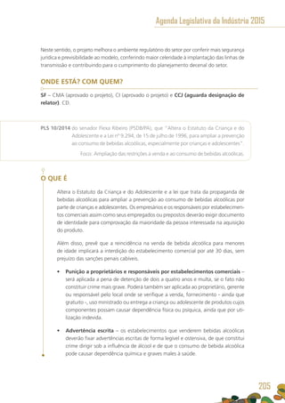 Neste sentido, o projeto melhora o ambiente regulatório do setor por conferir mais segurança
jurídica e previsibilidade ao modelo, conferindo maior celeridade à implantação das linhas de
transmissão e contribuindo para o cumprimento do planejamento decenal do setor.
ONDE ESTÁ? COM QUEM?
SF – CMA (aprovado o projeto), CI (aprovado o projeto) e CCJ (aguarda designação de
relator). CD.
PLS 10/2014 do senador Flexa Ribeiro (PSDB/PA), que “Altera o Estatuto da Criança e do
Adolescente e a Lei nº 9.294, de 15 de julho de 1996, para ampliar a prevenção
ao consumo de bebidas alcoólicas, especialmente por crianças e adolescentes”.
	 Foco: Ampliação das restrições à venda e ao consumo de bebidas alcoólicas.
O QUE É
Altera o Estatuto da Criança e do Adolescente e a lei que trata da propaganda de
bebidas alcoólicas para ampliar a prevenção ao consumo de bebidas alcoólicas por
parte de crianças e adolescentes. Os empresários e os responsáveis por estabelecimen-
tos comerciais assim como seus empregados ou prepostos deverão exigir documento
de identidade para comprovação da maioridade da pessoa interessada na aquisição
do produto.
Além disso, prevê que a reincidência na venda de bebida alcoólica para menores
de idade implicará a interdição do estabelecimento comercial por até 30 dias, sem
prejuízo das sanções penais cabíveis.
•	 Punição a proprietários e responsáveis por estabelecimentos comerciais –
será aplicada a pena de detenção de dois a quatro anos e multa, se o fato não
constituir crime mais grave. Poderá também ser aplicada ao proprietário, gerente
ou responsável pelo local onde se verifique a venda, fornecimento - ainda que
gratuito -, uso ministrado ou entrega a criança ou adolescente de produtos cujos
componentes possam causar dependência física ou psíquica, ainda que por uti-
lização indevida.
•	 Advertência escrita – os estabelecimentos que venderem bebidas alcoólicas
deverão fixar advertências escritas de forma legível e ostensiva, de que constitui
crime dirigir sob a influência de álcool e de que o consumo de bebida alcoólica
pode causar dependência química e graves males à saúde.
Agenda Legislativa da Indústria 2015
205
 