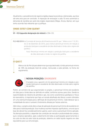 Atualmente, o procedimento de registro engloba etapas burocráticas e demoradas, que leva
até sete anos para ser concluído. A imposição de renovação a cada 10 anos aumentará a
demanda de reanálise por parte dos órgãos responsáveis (Mapa, Anvisa, Ibama), sem que
tenha ocorrido fato relevante que a justifique.
ONDE ESTÁ? COM QUEM?
SF – CCJ (aguarda designação de relator) e CRA. CD.
PLS 400/2014 da Comissão de Serviços de Infraestrutura do SF, que “ Altera a Lei nº 12.351,
de 22 de dezembro de 2010, para instituir percentual mínimo em relação à
produção total para o excedente de óleo destinado à União sob o regime de
partilha”.
	 Foco: Percentual mínimo em relação à produção total para o excedente
de óleo destinado à União no regime de partilha.
O QUE É
Altera a Lei do Pré-Sal para determinar que seja destinado à União percentual mínimo
de 18% da produção total do campo, mensurada a cada período, na forma do
regulamento.
NOSSA POSIÇÃO: DIVERGENTE
O projeto visa a garantir em lei percentual mínimo em relação à pro-
dução total para o excedente de óleo destinado à União sob o regime
de partilha.
Porém, ao contrário do que argumentado no projeto, o percentual mínimo de excedente
em óleo para a União deve ser definido em edital, conforme ocorreu para Libra. Devido às
especificidades da indústria do petróleo e gás, tais como características geológicas e físicas
do reservatório, é importante que haja um estudo detalhado dos blocos a serem ofertados
em uma eventual licitação para a definição de tal percentual mínimo. Cabe destacar que a
rentabilidade do setor é variável e fortemente afetada por fatores externos.
Além disso, o projeto ainda altera a base de aplicação do percentual mínimo de excedente em
óleo para o total da produção. Essa mudança acarreta impactos significativos, uma vez que a
base de cálculo fica consideravelmente superior, assim como o percentual mínimo aplicado.
Tal alteração possibilita, a depender das condições de mercado e produtividade dos campos,
que a empresa operadora, após o abatimento de todas as participações governamentais e
do custo do óleo do valor total da produção, obtenha um saldo líquido negativo em óleo
equivalente para sua remuneração.
Interesse Setorial
208
 