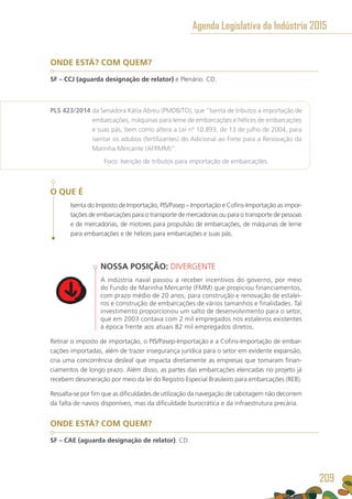 ONDE ESTÁ? COM QUEM?
SF – CCJ (aguarda designação de relator) e Plenário. CD.
PLS 423/2014 da Senadora Kátia Abreu (PMDB/TO), que “Isenta de tributos a importação de
embarcações, máquinas para leme de embarcações e hélices de embarcações
e suas pás, bem como altera a Lei nº 10.893, de 13 de julho de 2004, para
isentar os adubos (fertilizantes) do Adicional ao Frete para a Renovação da
Marinha Mercante (AFRMM)”.
	 Foco: Isenção de tributos para importação de embarcações.
O QUE É
Isenta do Imposto de Importação, PIS/Pasep – Importação e Cofins-Importação as impor-
tações de embarcações para o transporte de mercadorias ou para o transporte de pessoas
e de mercadorias, de motores para propulsão de embarcações, de máquinas de leme
para embarcações e de hélices para embarcações e suas pás.
NOSSA POSIÇÃO: DIVERGENTE
A indústria naval passou a receber incentivos do governo, por meio
do Fundo de Marinha Mercante (FMM) que propiciou financiamentos,
com prazo médio de 20 anos, para construção e renovação de estalei-
ros e construção de embarcações de vários tamanhos e finalidades. Tal
investimento proporcionou um salto de desenvolvimento para o setor,
que em 2003 contava com 2 mil empregados nos estaleiros existentes
à época frente aos atuais 82 mil empregados diretos.
Retirar o imposto de importação, o PIS/Pasep-Importação e a Cofins-Importação de embar-
cações importadas, além de trazer insegurança jurídica para o setor em evidente expansão,
cria uma concorrência desleal que impacta diretamente as empresas que tomaram finan-
ciamentos de longo prazo. Além disso, as partes das embarcações elencadas no projeto já
recebem desoneração por meio da lei do Registro Especial Brasileiro para embarcações (REB).
Ressalta-se por fim que as dificuldades de utilização da navegação de cabotagem não decorrem
da falta de navios disponíveis, mas da dificuldade burocrática e da infraestrutura precária.
ONDE ESTÁ? COM QUEM?
SF – CAE (aguarda designação de relator). CD.
Agenda Legislativa da Indústria 2015
209
 