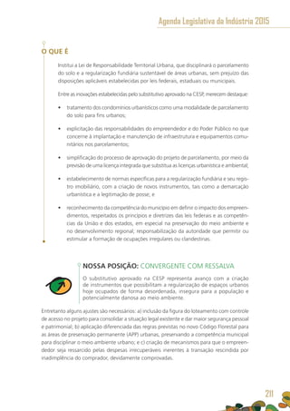 O QUE É
Institui a Lei de Responsabilidade Territorial Urbana, que disciplinará o parcelamento
do solo e a regularização fundiária sustentável de áreas urbanas, sem prejuízo das
disposições aplicáveis estabelecidas por leis federais, estaduais ou municipais.
Entre as inovações estabelecidas pelo substitutivo aprovado na CESP, merecem destaque:
•	 tratamento dos condomínios urbanísticos como uma modalidade de parcelamento
do solo para fins urbanos;
•	 explicitação das responsabilidades do empreendedor e do Poder Público no que
concerne à implantação e manutenção de infraestrutura e equipamentos comu-
nitários nos parcelamentos;
•	 simplificação do processo de aprovação do projeto de parcelamento, por meio da
previsão de uma licença integrada que substitua as licenças urbanística e ambiental;
•	 estabelecimento de normas específicas para a regularização fundiária e seu regis-
tro imobiliário, com a criação de novos instrumentos, tais como a demarcação
urbanística e a legitimação de posse; e
•	 reconhecimento da competência do município em definir o impacto dos empreen-
dimentos, respeitados os princípios e diretrizes das leis federais e as competên-
cias da União e dos estados, em especial na preservação do meio ambiente e
no desenvolvimento regional; responsabilização da autoridade que permitir ou
estimular a formação de ocupações irregulares ou clandestinas.
NOSSA POSIÇÃO: CONVERGENTE COM RESSALVA
O substitutivo aprovado na CESP representa avanço com a criação
de instrumentos que possibilitam a regularização de espaços urbanos
hoje ocupados de forma desordenada, insegura para a população e
potencialmente danosa ao meio ambiente.
Entretanto alguns ajustes são necessários: a) inclusão da figura do loteamento com controle
de acesso no projeto para consolidar a situação legal existente e dar maior segurança pessoal
e patrimonial; b) aplicação diferenciada das regras previstas no novo Código Florestal para
as áreas de preservação permanente (APP) urbanas, preservando a competência municipal
para disciplinar o meio ambiente urbano; e c) criação de mecanismos para que o empreen-
dedor seja ressarcido pelas despesas irrecuperáveis inerentes à transação rescindida por
inadimplência do comprador, devidamente comprovadas.
Agenda Legislativa da Indústria 2015
211
 