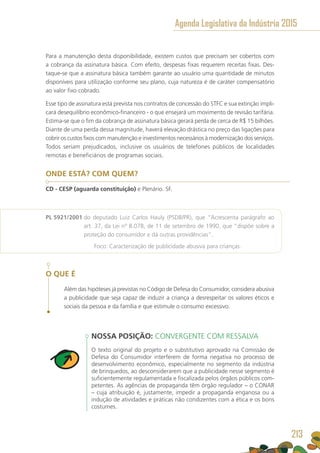 Para a manutenção desta disponibilidade, existem custos que precisam ser cobertos com
a cobrança da assinatura básica. Com efeito, despesas fixas requerem receitas fixas. Des-
taque-se que a assinatura básica também garante ao usuário uma quantidade de minutos
disponíveis para utilização conforme seu plano, cuja natureza é de caráter compensatório
ao valor fixo cobrado.
Esse tipo de assinatura está prevista nos contratos de concessão do STFC e sua extinção impli-
cará desequilíbrio econômico-financeiro - o que ensejará um movimento de revisão tarifária.
Estima-se que o fim da cobrança de assinatura básica gerará perda de cerca de R$ 15 bilhões.
Diante de uma perda dessa magnitude, haverá elevação drástica no preço das ligações para
cobrir os custos fixos com manutenção e investimentos necessários à modernização dos serviços.
Todos seriam prejudicados, inclusive os usuários de telefones públicos de localidades
remotas e beneficiários de programas sociais.
ONDE ESTÁ? COM QUEM?
CD - CESP (aguarda constituição) e Plenário. SF.
PL 5921/2001 do deputado Luiz Carlos Hauly (PSDB/PR), que “Acrescenta parágrafo ao
art. 37, da Lei nº 8.078, de 11 de setembro de 1990, que “dispõe sobre a
proteção do consumidor e dá outras providências”.
	 Foco: Caracterização de publicidade abusiva para crianças.
O QUE É
Além das hipóteses já previstas no Código de Defesa do Consumidor, considera abusiva
a publicidade que seja capaz de induzir a criança a desrespeitar os valores éticos e
sociais da pessoa e da família e que estimule o consumo excessivo.
NOSSA POSIÇÃO: CONVERGENTE COM RESSALVA
O texto original do projeto e o substitutivo aprovado na Comissão de
Defesa do Consumidor interferem de forma negativa no processo de
desenvolvimento econômico, especialmente no segmento da indústria
de brinquedos, ao desconsiderarem que a publicidade nesse segmento é
suficientemente regulamentada e fiscalizada pelos órgãos públicos com-
petentes. As agências de propaganda têm órgão regulador – o CONAR
– cuja atribuição é, justamente, impedir a propaganda enganosa ou a
indução de atividades e práticas não condizentes com a ética e os bons
costumes.
Agenda Legislativa da Indústria 2015
213
 