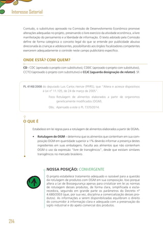 Contudo, o substitutivo aprovado na Comissão de Desenvolvimento Econômico promove
alterações adequadas no projeto, preservando o livre exercício da atividade econômica, a livre
manifestação do pensamento e a liberdade de informação. O texto adotado pela Comissão
define de forma categórica o conceito legal do que se entende por publicidade abusiva
direcionada às crianças e adolescentes, possibilitando aos órgãos fiscalizadores competentes
exercerem adequadamente o controle neste campo publicitário específico.
ONDE ESTÁ? COM QUEM?
CD - CDC (aprovado o projeto com substitutivo), CDEIC (aprovado o projeto com substitutivo),
CCTCI (aprovado o projeto com substitutivo) e CCJC (aguarda designação de relator). SF.
PL 4148/2008 do deputado Luis Carlos Heinze (PP/RS), que “Altera e acresce dispositivos
à Lei nº 11.105, de 24 de março de 2005”.
	 Foco: Rotulagem de alimentos elaborados a partir de organismos
geneticamente modificados (OGM).
	 Obs.: Apensado a este o PL 7335/2014.
O QUE É
Estabelece em lei regras para a rotulagem de alimentos elaborados a partir de OGMs.
•	 Rotulagem de OGM – determina que os alimentos que contenham em sua com-
posição OGM em quantidade superior a 1% deverão informar a presença destes
ingredientes em suas embalagens. Faculta aos alimentos que não contenham
OGM o uso da expressão “livre de transgênicos”, desde que existam similares
transgênicos no mercado brasileiro.
NOSSA POSIÇÃO: CONVERGENTE
O projeto estabelece tratamento adequado e razoável para a questão
da rotulagem de produtos com OGM em sua composição. Isso porque
altera a Lei de Biossegurança apenas para cristalizar em lei as normas
de rotulagem desses produtos, de forma clara, simplificada e escla-
recedora, seguindo em grande parte os parâmetros do Decreto nº
4.680/2003 (que, por sua vez, disciplina a comercialização desses pro-
dutos). As informações a serem disponibilizadas equilibram o direito
do consumidor à informação clara e adequada com a preservação do
sigilo industrial e do apelo comercial dos produtos.
Interesse Setorial
214
 