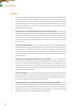 O QUE É
Institui procedimento judicial específico para desconsideração da personalidade jurídica.
Quando decretada, estende a obrigação da empresa a seu membro, instituidor, sócio
ou administrador. A nova lei aplica-se às decisões ou aos atos judiciais de quaisquer
dos órgãos do Poder Judiciário que imputarem responsabilidade direta, em caráter
solidário ou subsidiário, a membros, instituidores, sócios ou administradores pelas
obrigações da pessoa jurídica.
Requerimento para desconsideração da personalidade jurídica – a parte que
solicitar a desconsideração da personalidade jurídica ou a responsabilidade pessoal de
membros, instituidores, sócios ou administradores por obrigações da pessoa jurídica
deverá indicar, em requerimento específico, quais os atos por eles praticados que
ensejariam a respectiva responsabilização, de acordo com a lei específica (Código
Civil, CDC etc.).
Garantia de defesa prévia – o juiz não poderá decretar de ofício a desconsideração
da personalidade jurídica e, ao receber a petição, antes de decidir sobre a decretação,
deverá instaurar o incidente e determinar a citação dos membros, dos instituidores,
dos sócios ou dos administradores da empresa ou, se já integravam a lide, deverão
ser intimados para se defenderem no prazo de 15 dias, sendo-lhes facultada a pro-
dução de provas.
Pagamento da obrigação/inexistência de patrimônio – o juiz deverá facultar
aos requeridos, previamente à decisão, a oportunidade de satisfazer a obrigação, em
dinheiro, ou indicar os meios pelos quais a execução possa ser assegurada. A mera
inexistência ou insuficiência de patrimônio para pagamento de obrigações contraí-
das pela empresa não autoriza a desconsideração da personalidade jurídica, quando
ausentes os pressupostos legais.
Efeitos da decisão – os efeitos da decretação de desconsideração da personalidade
jurídica não atingirão os bens particulares do membro, do instituidor, do sócio ou do
administrador que não tenha praticado ato abusivo da personalidade em detrimento
dos credores da pessoa jurídica e em proveito próprio.
Desconsideração da personalidade jurídica pela Administração Pública – a des-
consideração da personalidade jurídica por ato da Administração Pública, bem como a
imputação de responsabilidade direta, em caráter solidário ou subsidiário a membros, a
instituidores, a sócios ou a administradores da pessoa jurídica, será objeto de provisão
judicial para sua eficácia em relação à parte ou aos terceiros.
Pauta Mínima
20
 