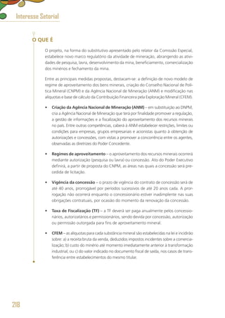 O QUE É
O projeto, na forma do substitutivo apresentado pelo relator da Comissão Especial,
estabelece novo marco regulatório da atividade de mineração, abrangendo as ativi-
dades de pesquisa, lavra, desenvolvimento da mina, beneficiamento, comercialização
dos minérios e fechamento da mina.
Entre as principais medidas propostas, destacam-se: a definição de novo modelo de
regime de aproveitamento dos bens minerais, criação do Conselho Nacional de Polí-
tica Mineral (CNPM) e da Agência Nacional de Mineração (ANM) e modificação nas
alíquotas e base de cálculo da Contribuição Financeira pela Exploração Mineral (CFEM).
•	 Criação da Agência Nacional de Mineração (ANM) – em substituição ao DNPM,
cria a Agência Nacional de Mineração que terá por finalidade promover a regulação,
a gestão de informações e a fiscalização do aproveitamento dos recursos minerais
no país. Entre outras competências, caberá à ANM estabelecer restrições, limites ou
condições para empresas, grupos empresariais e acionistas quanto à obtenção de
autorizações e concessões, com vistas a promover a concorrência entre os agentes,
observadas as diretrizes do Poder Concedente.
•	 Regimes de aproveitamento – o aproveitamento dos recursos minerais ocorrerá
mediante autorização (pesquisa ou lavra) ou concessão. Ato do Poder Executivo
definirá, a partir de proposta do CNPM, as áreas nas quais a concessão será pre-
cedida de licitação.
•	 Vigência da concessão – o prazo de vigência do contrato de concessão será de
até 40 anos, prorrogável por períodos sucessivos de até 20 anos cada. A pror-
rogação não ocorrerá enquanto o concessionário estiver inadimplente nas suas
obrigações contratuais, por ocasião do momento da renovação da concessão.
•	 Taxa de Fiscalização (TF) – a TF deverá ser paga anualmente pelos concessio-
nários, autorizatários e permissionários, sendo devida por concessão, autorização
ou permissão outorgada para fins de aproveitamento mineral.
•	 CFEM – as alíquotas para cada substância mineral são estabelecidas na lei e incidirão
sobre: a) a receita bruta da venda, deduzidos impostos incidentes sobre a comercia-
lização; b) custo do minério até momento imediatamente anterior à transformação
industrial; ou c) do valor indicado no documento fiscal de saída, nos casos de trans-
ferência entre estabelecimentos do mesmo titular.
Interesse Setorial
218
 