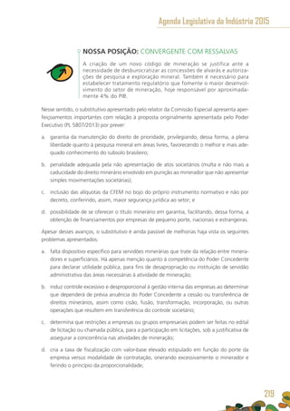 NOSSA POSIÇÃO: CONVERGENTE COM RESSALVAS
A criação de um novo código de mineração se justifica ante a
necessidade de desburocratizar as concessões de alvarás e autoriza-
ções de pesquisa e exploração mineral. Também é necessário para
estabelecer tratamento regulatório que fomente o maior desenvol-
vimento do setor de mineração, hoje responsável por aproximada-
mente 4% do PIB.
Nesse sentido, o substitutivo apresentado pelo relator da Comissão Especial apresenta aper-
feiçoamentos importantes com relação à proposta originalmente apresentada pelo Poder
Executivo (PL 5807/2013) por prever:
a.	 garantia da manutenção do direito de prioridade, privilegiando, dessa forma, a plena
liberdade quanto à pesquisa mineral em áreas livres, favorecendo o melhor e mais ade-
quado conhecimento do subsolo brasileiro;
b.	 penalidade adequada pela não apresentação de atos societários (multa e não mais a
caducidade do direito minerário envolvido em punição ao minerador que não apresentar
simples movimentações societárias);
c.	 inclusão das alíquotas da CFEM no bojo do próprio instrumento normativo e não por
decreto, conferindo, assim, maior segurança jurídica ao setor; e
d.	 possibilidade de se oferecer o título minerário em garantia, facilitando, dessa forma, a
obtenção de financiamentos por empresas de pequeno porte, nacionais e estrangeiras.
Apesar desses avanços, o substitutivo é ainda passível de melhorias haja vista os seguintes
problemas apresentados:
a.	 falta dispositivo específico para servidões minerárias que trate da relação entre minera-
dores e superficiários. Há apenas menção quanto à competência do Poder Concedente
para declarar utilidade pública, para fins de desapropriação ou instituição de servidão
administrativa das áreas necessárias à atividade de mineração;
b.	 induz controle excessivo e desproporcional à gestão interna das empresas ao determinar
que dependerá de prévia anuência do Poder Concedente a cessão ou transferência de
direitos minerários, assim como cisão, fusão, transformação, incorporação, ou outras
operações que resultem em transferência do controle societário;
c.	 determina que restrições a empresas ou grupos empresariais podem ser feitas no edital
de licitação ou chamada pública, para a participação em licitações, sob a justificativa de
assegurar a concorrência nas atividades de mineração;
d.	 cria a taxa de fiscalização com valor-base elevado estipulado em função do porte da
empresa versus modalidade de contratação, onerando excessivamente o minerador e
ferindo o princípio da proporcionalidade;
Agenda Legislativa da Indústria 2015
219
 