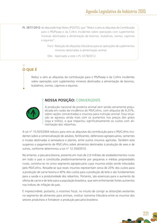 PL 3877/2012 do deputado Irajá Abreu (PSD/TO), que “Reduz a zero as alíquotas da Contribuição
para o PIS/Pasep e da Cofins incidentes sobre operações com suplementos
minerais destinados à alimentação de bovinos, bubalinos, ovinos, caprinos
e equinos”.
	 Foco: Redução de alíquotas tributárias para as operações de suplementos
minerais destinados à alimentação animal.
	 Obs.: Apensado a este o PL 4378/2012.
O QUE É
Reduz a zero as alíquotas da contribuição para o PIS/Pasep e da Cofins incidentes
sobre operações com suplementos minerais destinados à alimentação de bovinos,
bubalinos, ovinos, caprinos e equinos.
NOSSA POSIÇÃO: CONVERGENTE
A produção nacional de proteína animal vem sendo seriamente preju-
dicada em razão da incidência do PIS/Cofins, com alíquota de 9,25%,
sobre rações concentradas e insumos para nutrição animal. Essa situa-
ção se agravou ainda mais com os aumentos nos preços dos grãos
(soja e milho), o que impactou significativamente os custos com ali-
mentação dos rebanhos.
A Lei n° 10.925/2004 reduziu para zero as alíquotas da contribuição para o PIS/Cofins inci-
dentes sobre a comercialização de adubos, fertilizantes, defensivos agropecuários, sementes
e mudas destinadas à semeadura e plantio, entre outros insumos agrícolas. Também está
suspenso o pagamento de PIS/Cofins sobre alimentos destinados à produção de aves e de
suínos, conforme determinou a Lei n° 12.350/2010.
No entanto, a pecuária bovina, presente em mais de 2,6 milhões de estabelecimentos rurais
em todo o país e constituída predominantemente por pequenas e médias propriedades
rurais, constitui-se no único segmento agropecuário cujos insumos estão sendo tributados
pelo PIS/Cofins. Ressalte-se que esses insumos representam cerca de 20% dos custos para
a produção de carne bovina e 40% dos custos para a produção de leite e são fundamentais
para a saúde e a produtividade dos rebanhos. Portanto, são essenciais para o aumento da
oferta de carne e de leite para a população brasileira, que vem enfrentando fortes aumentos
nos índices de inflação do país.
É imprescindível, portanto, o incentivo fiscal, no intuito de corrigir as distorções existentes
no segmento de alimentos para animais, instituir isonomia tributária entre os insumos dos
setores produtivos e fortalecer a produção pecuária brasileira.
Agenda Legislativa da Indústria 2015
221
 