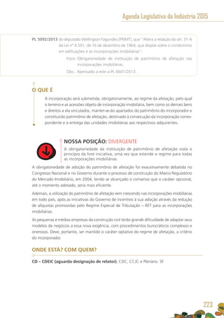 PL 5092/2013 do deputado Wellington Fagundes (PR/MT), que “Altera a redação do art. 31-A
da Lei nº 4.591, de 16 de dezembro de 1964, que dispõe sobre o condomínio
em edificações e as incorporações imobiliárias”.
	 Foco: Obrigatoriedade de instituição de patrimônio de afetação nas
incorporações imobiliárias.
	 Obs.: Apensado a este o PL 6641/2013.
O QUE É
A incorporação será submetida, obrigatoriamente, ao regime da afetação, pelo qual
o terreno e as acessões objeto de incorporação imobiliária, bem como os demais bens
e direitos a ela vinculados, manter-se-ão apartados do patrimônio do incorporador e
constituirão patrimônio de afetação, destinado à consecução da incorporação corres-
pondente e à entrega das unidades imobiliárias aos respectivos adquirentes.
NOSSA POSIÇÃO: DIVERGENTE
A obrigatoriedade da instituição de patrimônio de afetação viola o
princípio da livre iniciativa, uma vez que estende o regime para todas
as incorporações imobiliárias.
A obrigatoriedade de adoção do patrimônio de afetação foi exaustivamente debatida no
Congresso Nacional e no Governo durante o processo de construção do Marco Regulatório
do Mercado Imobiliário, em 2004, tendo se alcançado o consenso que o caráter opcional,
até o momento adotado, seria mais eficiente.
Ademais, a utilização do patrimônio de afetação vem crescendo nas incorporações imobiliárias
em todo país, após as iniciativas do Governo de incentivo à sua adoção através da redução
de alíquotas promovidas pelo Regime Especial de Tributação – RET para as incorporações
imobiliárias.
As pequenas e médias empresas da construção civil terão grande dificuldade de adaptar seus
modelos de negócios a essa nova exigência, com procedimentos burocráticos complexos e
onerosos. Deve, portanto, ser mantido o caráter optativo do regime de afetação, a critério
do incorporador.
ONDE ESTÁ? COM QUEM?
CD – CDEIC (aguarda designação de relator), CDC, CCJC e Plenário. SF.
Agenda Legislativa da Indústria 2015
223
 