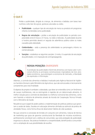 O QUE É
Proíbe a publicidade, dirigida às crianças, de alimentos e bebidas com baixo teor
nutritivo e alto teor de açúcar, gorduras saturadas ou sódio.
•	 Publicidade – qualquer tipo de veiculação de marca ou produto em programas
infantis é entendida como publicidade.
•	 Regras de veiculação – proíbe a veiculação de publicidade no período com-
preendido entre 6 horas e 21 horas, no rádio e televisão. A publicidade durante
o horário permitido deverá vir seguida de advertência pública sobre os males
causados pela obesidade.
•	 Celebridades – veda a presença de celebridades ou personagens infantis na
comercialização.
•	 Sanções – estabelece as seguintes sanções: i) multa; ii) suspensão da veiculação
da publicidade; e iii) imposição de contrapropaganda. 
NOSSA POSIÇÃO: DIVERGENTE
A proibição da publicidade infantil de alimentos com baixo valor nutri-
cional afronta os princípios constitucionais inspiradores da livre ativi-
dade econômica, que prestigiam a economia de mercado, a liberdade
de expressão e informação.
Ademais, o controle dos alimentos e bebidas é realizado pela Agência Nacional de Vigilân-
cia Sanitária (Anvisa) e pelo Ministério da Agricultura, que são estruturados e tecnicamente
competentes para esta finalidade.
O objetivo do projeto é combater a obesidade, que deve ser entendida como um fenômeno
de causas multifatoriais, não se restringindo à ingestão de um determinado alimento. A
melhor solução para o controle da obesidade é a melhoria nutricional dos alimentos, como
vem fazendo a indústria de alimentos através de Acordo de Cooperação Técnica firmado
com o Ministério da Saúde.
Ressalte-se que é papel do poder público a implementação de políticas públicas que garan-
tam a saúde de todos, focadas em educação alimentar alinhada ao estímulo da prática de
atividades físicas, como forma eficaz de desenvolver hábitos de vida saudáveis.
No que concerne à concessão de brindes em conjunto com alimentos, trata-se de técnica
de marketing que goza de garantia constitucional da liberdade de iniciativa econômica,
perfeitamente conciliável com a defesa do consumidor, que está protegido de publicidade
enganosa ou abusiva. Tais práticas fortalecem a competitividade, beneficiando o consumidor
com a ampliação de suas possibilidades de escolha.
Agenda Legislativa da Indústria 2015
225
 