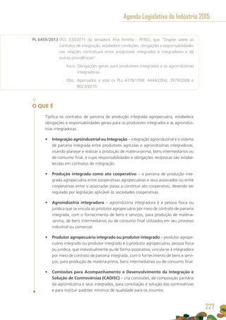PL 6459/2013 (PLS 330/2011 da senadora Ana Amélia - PP/RS), que “Dispõe sobre os
contratos de integração, estabelece condições, obrigações e responsabilidades
nas relações contratuais entre produtores integrados e integradores e dá
outras providências”.
	 Foco: Obrigações gerais para produtores integrados e as agroindústrias
integradoras.
	 Obs.: Apensados a este os PLs 4378/1998; 4444/2004; 3979/2008 e
8023/2010.
O QUE É
Tipifica os contratos de parceria de produção integrada agropecuária, estabelece
obrigações e responsabilidades gerais para os produtores integrados e as agroindús-
trias integradoras.
•	 Integração agroindustrial ou Integração – integração agroindustrial é o sistema
de parceria integrada entre produtores agrícolas e agroindústrias integradoras,
visando planejar e realizar a produção de matéria-prima, bens intermediários ou
de consumo final, e cujas responsabilidades e obrigações recíprocas são estabe-
lecidas em contratos de integração.
•	 Produção integrada como ato cooperativo – a parceria de produção inte-
grada agropecuária entre cooperativas agropecuárias e seus associados ou entre
cooperativas entre si associadas passa a constituir ato cooperativo, devendo ser
regulado por legislação aplicável às sociedades cooperativas.
•	 Agroindústria integradora – agroindústria integradora é a pessoa física ou
jurídica que se vincula ao produtor agropecuário por meio de contrato de parceria
integrada, com o fornecimento de bens e serviços, para produção de matéria-
-prima, de bens intermediários ou de consumo final utilizados em seu processo
industrial ou comercial.
•	 Produtor agropecuário integrado ou produtor integrado – produtor agrope-
cuário integrado ou produtor integrado é o produtor agropecuário, pessoa física
ou jurídica, que individualmente ou de forma associativa, vincula-se à integradora
por meio de contrato de parceria integrada, com o fornecimento de bens e servi-
ços, para produção de matéria-prima, bens intermediários ou de consumo final.
•	 Comissões para Acompanhamento e Desenvolvimento da Integração e
Solução de Controvérsias (CADISC) – cria comissões, de composição paritária
da agroindústria e seus integrados, para conciliação e solução das controvérsias
e para instituir padrões mínimos de qualidade para os insumos.
Agenda Legislativa da Indústria 2015
227
 
