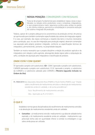 NOSSA POSIÇÃO: CONVERGENTE COM RESSALVAS
Trata-se de projeto fundamental para estabelecer regras claras e equi-
libradas na relação entre produtores rurais e empresas integradoras,
o que proporcionaria maior segurança jurídica para ambas as partes
e, em última instância, permitiria a consolidação e constante evolução
do sistema integrado de produção.
Todavia, apesar de o projeto adequar-se às características da produção animal, ele precisa
ser aprimorado para também contemplar especificidades dos setores de integração vegetal.
É o caso, por exemplo, das regras contratuais a respeito dos bens e insumos necessários
para a produção, que, no caso de integração para produção vegetal, deveriam contemplar
sua aquisição pelo próprio produtor integrado, conforme as especificações técnicas da
integradora, permanecendo, portanto, na propriedade daquele.
Também se mostra necessário que o projeto discipline a relação do produtor agrícola e da
integradora com relação à safra agrícola, abrangendo desde regras sobre a estipulação da
safra, condições de aquisição pela integradora e classificação do produto.
ONDE ESTÁ? COM QUEM?
SF (aprovado o projeto com substitutivo). CD - CDEIC (aprovado o projeto com substitutivo),
CAPADR (aprovado o projeto com substitutivo), CCJC (aprovado o projeto, o substitutivo
da CAPADR e o substitutivo adotado pela CAPADR) e Plenário (aguarda inclusão na
Ordem do Dia).
PL 7064/2014 dos deputados Alexandre Roso (PSB/RS) e Paulo Foletto (PSB/ES), que “Dispõe
sobre o recolhimento de medicamentos vencidos e a devolução de medicamentos
excedentes ainda em validade, e dá outras providências”.
	 Foco: Recolhimento de medicamentos vencidos.
	 Obs.: Apensado ao PL 2121/2011.
O QUE É
Estabelece normas gerais disciplinadoras do recolhimento de medicamentos vencidos
e da devolução de medicamentos excedentes ainda em validade.
•	 Conceitos – a) medicamento vencido: medicamento cuja data de validade tenha
expirado; e b) medicamento excedente ainda em validade - medicamento cuja
prescrição tenha sido em quantidade inferior à contida na embalagem e cuja
sobra ainda possa ser utilizada.
Interesse Setorial
228
 