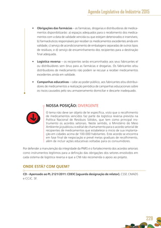 •	 Obrigações das farmácias – as farmácias, drogarias e distribuidoras de medica-
mentos disponibilizarão: a) espaços adequados para o recebimento dos medica-
mentos com a data de validade vencida ou que estejam deteriorados e inservíveis;
b) farmacêuticos responsáveis por receber os medicamentos excedentes ainda em
validade; c) serviço de acondicionamento de embalagens separadas de outros tipos
de resíduos; e d) serviço de encaminhamento dos recipientes para a destinação
final adequada.
•	 Logística reversa – os recipientes serão encaminhados aos seus fabricantes e/
ou distribuidores sem ônus para as farmácias e drogarias. Os fabricantes e/ou
distribuidores de medicamento não podem se recusar a receber medicamentos
excedentes ainda em validade.
•	 Campanhas educativas – cabe ao poder público, aos fabricantes e/ou distribui-
dores de medicamentos a realização periódica de campanhas educacionais sobre
os riscos causados pelo seu armazenamento domiciliar e descarte inadequado.
NOSSA POSIÇÃO: DIVERGENTE
O tema não deve ser objeto de lei específica, visto que o recolhimento
de medicamentos vencidos faz parte da logística reversa prevista na
Política Nacional de Resíduos Sólidos, que tem como principal ins-
trumento os acordos setoriais. Neste sentido, o Ministério do Meio
Ambiente já publicou o edital de chamamento para o acordo setorial de
recipientes de medicamentos que estabelece o inicio de sua implanta-
ção em cidades acima de 100.000 habitantes. Este acordo se encontra
em fase final de negociação e prevê metas graduais de recolhimento,
além de incluir ações educativas voltadas para os consumidores.
Por defender a manutenção da integridade da PNRS e o fortalecimento dos acordos setoriais
como instrumentos legítimos para a definição das obrigações dos setores envolvidos em
cada sistema de logística reversa e que a CNI não recomenda o apoio ao projeto.
ONDE ESTÁ? COM QUEM?
CD - Apensado ao PL 2121/2011: CDEIC (aguarda designação de relator), CSSF, CMADS
e CCJC. SF.
Agenda Legislativa da Indústria 2015
229
 