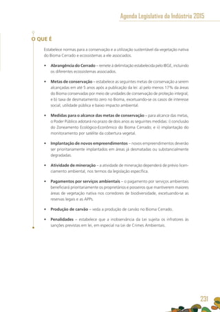 O QUE É
Estabelece normas para a conservação e a utilização sustentável da vegetação nativa
do Bioma Cerrado e ecossistemas a ele associados.
•	 Abrangência do Cerrado – remete à delimitação estabelecida pelo IBGE, incluindo
os diferentes ecossistemas associados.
•	 Metas de conservação – estabelece as seguintes metas de conservação a serem
alcançadas em até 5 anos após a publicação da lei: a) pelo menos 17% da áreas
do Bioma conservadas por meio de unidades de conservação de proteção integral;
e b) taxa de desmatamento zero no Bioma, excetuando-se os casos de interesse
social, utilidade pública e baixo impacto ambiental.
•	 Medidas para o alcance das metas de conservação – para alcance das metas,
o Poder Público adotará no prazo de dois anos as seguintes medidas: i) conclusão
do Zoneamento Ecológico-Econômico do Bioma Cerrado; e ii) implantação do
monitoramento por satélite da cobertura vegetal.
•	 Implantação de novos empreendimentos – novos empreendimentos deverão
ser prioritariamente implantados em áreas já desmatadas ou substancialmente
degradadas.
•	 Atividade de mineração – a atividade de mineração dependerá de prévio licen-
ciamento ambiental, nos termos da legislação específica.
•	 Pagamentos por serviços ambientais – o pagamento por serviços ambientais
beneficiará prioritariamente os proprietários e posseiros que mantiverem maiores
áreas de vegetação nativa nos corredores de biodiversidade, excetuando-se as
reservas legais e as APPs.
•	 Produção de carvão – veda a produção de carvão no Bioma Cerrado.
•	 Penalidades – estabelece que a inobservância da Lei sujeita os infratores às
sanções previstas em lei, em especial na Lei de Crimes Ambientais.
Agenda Legislativa da Indústria 2015
231
 