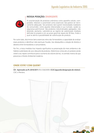 NOSSA POSIÇÃO: DIVERGENTE
A caracterização de produtos ordinários como aparelho celular, com-
putador, televisor e automóvel como essenciais não parece ser tecni-
camente adequada. Tais produtos não suprem necessidades inadiáveis
do consumidor, como aquelas relacionadas à sua nutrição, saúde ou
segurança patrimonial. São produtos industrializados agregados, não
devendo, portanto, submeter-se ao regime de substituição imediata
definida no projeto e sim ao prazo geral de reparo de 30 dias, findo o
qual se abrirá a possibilidade de substituição do produto.
Por outro lado, discriminar bens essenciais retira dos fornecedores a capacidade de analisar
esses produtos e identificar nele eventuais fraudes. Isso desequilibra a relação de direitos e
deveres entre fornecedores e consumidores.
Por fim, a troca imediata traz impacto significativo na preservação do meio ambiente e de
hábitos sustentáveis de uso e descarte de produtos. Determinar a troca de um produto sendo
viável o seu reparo contribuirá para o aumento do volume de lixo, no sentido inverso do que
preconiza o Direito Ambiental moderno.
ONDE ESTÁ? COM QUEM?
CD - Apensado ao PL 2010/2011 (PLS 536/2009): CCJC (aguarda designação de relator),
CDC e Plenário.
Agenda Legislativa da Indústria 2015
233
 