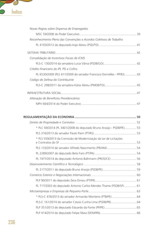 Novas Regras sobre Dispensa de Empregados
MSC 59/2008 do Poder Executivo.................................................................... 39
Reconhecimento Pleno das Convenções e Acordos Coletivos de Trabalho
PL 4193/2012 do deputado Irajá Abreu (PSD/TO)............................................. 41
SISTEMA TRIBUTÁRIO................................................................................................. 42
Convalidação de Incentivos Fiscais de ICMS
PLS-C 130/2014 da senadora Lucia Vânia (PSDB/GO)........................................ 42
Crédito financeiro do IPI, PIS e Cofins
PL 6530/2009 (PLS 411/2009 do senador Francisco Dornelles - PP/RJ)............... 43
Código de Defesa do Contribuinte
PLS-C 298/2011 da senadora Kátia Abreu (PMDB/TO)...................................... 45
INFRAESTRUTURA SOCIAL.......................................................................................... 47
Alteração de Benefícios Previdenciários
MPV 664/2014 do Poder Executivo.................................................................. 47
REGULAMENTAÇÃO DA ECONOMIA.......................................................................... 50
Direito de Propriedade e Contratos ......................................................................... 52
* PLC 69/2014 (PL 3401/2008 do deputado Bruno Araújo - PSDB/PE).............. 53
PLS 316/2013 do senador Paulo Paim (PT/RS)................................................... 53
* PLS 559/2013 da Comissão de Modernização da Lei de Licitações
e Contratos do SF............................................................................................ 53
PLS 133/2014 do senador Alfredo Nascimento (PR/AM).................................... 54
PL 2289/2007 do deputado Beto Faro (PT/PA).................................................. 54
PL 7477/2014 do deputado Antonio Balhmann (PROS/CE)............................... 56
Desenvolvimento Científico e Tecnológico ............................................................... 58
PL 2177/2011 do deputado Bruno Araújo (PSDB/PE)........................................ 59
Comércio Exterior e Negociações Internacionais....................................................... 60
PLP 90/2011 do deputado Zeca Dirceu (PT/PR).................................................. 61
PL 717/2003 do deputado Antonio Carlos Mendes Thame (PSDB/SP)............... 61
Microempresas e Empresas de Pequeno Porte.......................................................... 63
* PLS-C 476/2013 do senador Armando Monteiro (PTB/PE).............................. 64
PLS-C 161/2014 do senador Cássio Cunha Lima (PSDB/PB)............................... 64
PLP 351/2013 do deputado Eduardo da Fonte (PP/PE)...................................... 65
PLP 414/2014 do deputado Felipe Maia (DEM/RN)........................................... 66
236
Índice
 