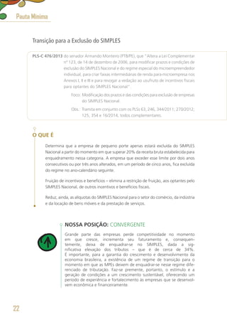 Transição para a Exclusão do SIMPLES
PLS-C 476/2013 do senador Armando Monteiro (PTB/PE), que “Altera a Lei Complementar
nº 123, de 14 de dezembro de 2006, para modificar prazos e condições de
exclusão do SIMPLES Nacional e do regime especial do microempreendedor
individual, para criar faixas intermediárias de renda para microempresa nos
Anexos I, II e III e para revogar a vedação ao usufruto de incentivos fiscais
para optantes do SIMPLES Nacional”.
	 Foco: Modificação dos prazos e das condições para exclusão de empresas
do SIMPLES Nacional.
	 Obs.: Tramita em conjunto com os PLSs 63, 246, 344/2011; 270/2012;
125, 354 e 16/2014, todos complementares.
O QUE É
Determina que a empresa de pequeno porte apenas estará excluída do SIMPLES
Nacional a partir do momento em que superar 20% da receita bruta estabelecida para
enquadramento nessa categoria. A empresa que exceder esse limite por dois anos
consecutivos ou por três anos alterados, em um período de cinco anos, fica excluída
do regime no ano-calendário seguinte.
Fruição de incentivos e benefícios – elimina a restrição de fruição, aos optantes pelo
SIMPLES Nacional, de outros incentivos e benefícios fiscais.
Reduz, ainda, as alíquotas do SIMPLES Nacional para o setor do comércio, da indústria
e da locação de bens móveis e da prestação de serviços.
NOSSA POSIÇÃO: CONVERGENTE
Grande parte das empresas perde competitividade no momento
em que cresce, incrementa seu faturamento e, consequen-
temente, deixa de enquadrar-se no SIMPLES, dada a sig-
nificativa elevação dos tributos – que é de cerca de 34%.
É importante, para a garantia do crescimento e desenvolvimento da
economia brasileira, a existência de um regime de transição para o
momento em que as MPEs deixem de enquadrar-se nesse regime dife-
renciado de tributação. Faz-se premente, portanto, o estímulo e a
geração de condições a um crescimento sustentável, oferecendo um
período de experiência e fortalecimento às empresas que se desenvol-
vem econômica e financeiramente.
Pauta Mínima
22
 