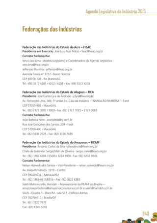 Federações das Indústrias
Federação das Indústrias do Estado do Acre – FIEAC
Presidente em Exercício: José Luiz Assis Felício - fieac@fieac.org.br
Contato Parlamentar
Vera Lúcia Lima - Analista Legislativo e Coordenadora da Agenda Legislativa -
vera.lima@fieac.org.br
Jefferson Marinho - jefferson@fieac.org.br
Avenida Ceará, nº 3727 - Bairro Floresta
CEP 69918-108 - Rio Branco/AC
Tel.: (68) 3212 4201 / 4202 / 4208 – Fax: (68) 3212 4203
Federação das Indústrias do Estado de Alagoas – FIEA
Presidente: José Carlos Lyra de Andrade - jclyra@fiea.org.br
Av. Fernandes Lima, 385, 5º andar, Ed. Casa da Indústria - “NAPOLEÃO BARBOSA” - Farol
CEP 57055-902 - Maceió/AL
Tel.: (82) 2121 3002 / 3003 - Fax: (82) 2121 3022 – 2121 3083
Contato Parlamentar
João Barbosa Neto - assespltda@ig.com.br
Rua José Gonçalves dos Santos, 204 - Farol
CEP 57050-400 - Maceió/AL
Tel.: (82) 3338 2525 - Fax: (82) 3338 2929
Federação das Indústrias do Estado do Amazonas – FIEAM
Presidente: Antônio Carlos da Silva - presidencia@fieam.org.br
Chefe de Gabinete: Sergio Melo de Oliveira - sergio.melo@fieam.org.br
Tel.: (92) 3186 6504 / 6500 e 3234 3930 - Fax: (92) 3232 9949
Contato Parlamentar
Nelson Azevedo dos Santos – Vice-Presidente – nelson.azevedo@fieam.org.br
Av. Joaquim Nabuco, 1919 – Centro
CEP 69020-031 – Manaus/AM
Tel.: (92) 3186-6615/6516 – Fax: (92) 3622 6383
Saleh Mahmud Abu Hamdeh – Representante da FIEAM em Brasília –
amazoniaconsultoria@amazoniaconsultoria.com.br e saleh@hamdeh.com.br
SAUS - Quadra 1 - Bloco M - sala 512 - Edifício Libertas
CEP 70070-010 – Brasília/DF
Tel.: (61) 3223 7976
Cel.: (61) 8145 5053
Agenda Legislativa da Indústria 2015
243
 