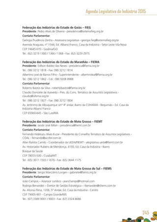 Federação das Indústrias do Estado de Goiás – FIEG
Presidente: Pedro Alves de Oliveira - presidencia@sistemafieg.org.br
Contato Parlamentar
Geórgia Prudêncio Zenha - Assessora Legislativa - georgia.fieg@sistemafieg.org.br
Avenida Araguaia, nº 1544, Ed. Albano Franco, Casa da Indústria - Setor Leste Vila Nova
CEP 74645-070 - Goiânia/GO
Tel.: (62) 3219 1300 / 1366 / 1368 - Fax: (62) 3229 2975
Federação das Indústrias do Estado do Maranhão – FIEMA
Presidente: Edílson Baldez das Neves - presidencia@fiema.org.br
Tel.: (98) 3212 1818 - Fax: (98) 3212 1814
Albertino Leal de Barros Filho - Superintendente - albertinoleal@fiema.org.br
Tel.: (98) 3212 1862 - Cel.: (98) 9208 8988
Contato Parlamentar
Roberto Bastos da Silva - robertobastos@fiema.org.br
Claudio Donizete de Azevedo - Pres. do Cons. Temático de Assuntos Legislativos -
claudio@sifema.org.br
Tel.: (98) 3212 1827 - Fax: (98) 3212 1804
Av. Jerônimo de Albuquerque s/nº 4º andar, Bairro da COHAMA - Bequimão - Ed. Casa da
Indústria Albano Franco
CEP 65060-645 - São Luís/MA
Federação das Indústrias do Estado de Mato Grosso – FIEMT
Presidente: Jandir José Milan - presidencia@fiemt.com.br
Contato Parlamentar
Fernando Hidekazu Alves Kuzai - Presidente do Conselho Temático de Assuntos Legislativos -
COAL - fernando@acofer.com.br
Allan Batista Camilo - Coordenador da UEDA/FIEMT - alegislativa.ueda@fiemt.com.br
Av. Historiador Rubens de Mendonça, 4193, Ed. Casa da Indústria - Bairro
Bosque da Saúde
CEP 78055-500 - Cuiabá/MT
Tel.: (65) 3611 1503 / 1676 - Fax: (65) 3644 1175
Federação das Indústrias do Estado de Mato Grosso do Sul – FIEMS
Presidente: Sergio Marcolino Longen - gabinete@fiems.org.br
Contato Parlamentar
João Campos – Assessor Jurídico - jeanchamps@hotmail.com
Rodrigo Benavides – Diretor de Gestão Estratégica – rbenavides@sfiems.com.br
Av. Afonso Pena, 1206, 5º Andar, Ed. Casa da Indústria - Centro
CEP 79005-901 - Campo Grande/MS
Tel.: (67) 3389 9001 / 9003 - Fax: (67) 3324 8686
Agenda Legislativa da Indústria 2015
245
 
