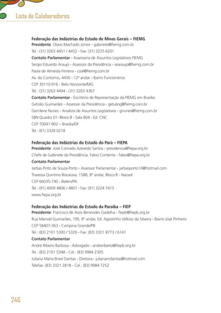 Federação das Indústrias do Estado de Minas Gerais – FIEMG
Presidente: Olavo Machado Júnior - gabinete@fiemg.com.br
Tel.: (31) 3263 4451 / 4452 - Fax: (31) 3225 6201
Contato Parlamentar - Assessoria de Assuntos Legislativos FIEMG
Sergio Eduardo Araujo - Assessor da Presidência - searaujo@fiemg.com.br
Paola de Almeida Ferreira - coal@fiemg.com.br
Av. do Contorno, 4456 - 12º andar - Bairro Funcionários
CEP 30110-916 - Belo Horizonte/MG
Tel.: (31) 3263 4494 - (31) 3263 4367
Contato Parlamentar - Escritório de Representação da FIEMG em Brasília
Getúlio Guimarães - Assessor da Presidência - getuliog@fiemg.com.br
Gercilene Nunes - Analista de Assuntos Legislativos - gnunes@fiemg.com.br
SBN Quadra 01- Bloco B - Sala 804 - Ed. CNC
CEP 70041-902 – Brasília/DF
Tel.: (61) 3328 0218
Federação das Indústrias do Estado do Pará – FIEPA
Presidente: José Conrado Azevedo Santos - presidencia@fiepa.org.br
Chefe de Gabinete da Presidência: Fabio Contente - fabio@fiepa.org.br
Contato Parlamentar
Jarbas Pinto de Souza Porto - Assessor Parlamentar - jarbasporto10@hotmail.com
Travessa Quintino Bocaiúva, 1588, 8º andar, Bloco B - Nazaré
CEP 66035-190 - Belém/PA
Tel.: (91) 4009 4806 / 4807 - Fax: (91) 3224 7415
www.fiepa.org.br
Federação das Indústrias do Estado da Paraíba – FIEP
Presidente: Francisco de Assis Benevides Gadelha - fiepb@fiepb.org.br
Rua Manoel Guimarães, 195, 6º andar, Ed. Agostinho Velloso da Silveira - Bairro José Pinheiro
CEP 58407-363 - Campina Grande/PB
Tel.: (83) 2101 5300 / 5326 - Fax: (83) 3321 8773 / 6141
Contato Parlamentar
André Ribeiro Barbosa - Advogado - andreribeiro@fiepb.org.br
Tel.: (83) 2101 5348 - Cel.: (83) 9984 2305
Juliana Maria Brasil Dantas - Diretora - julianamdantas@hotmail.com
Telefax: (83) 3321 2818 - Cel.: (83) 9984 7252
Lista de Colaboradores
246
 