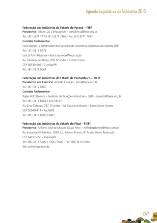 Federação das Indústrias do Estado do Paraná – FIEP
Presidente: Edson Luiz Campagnolo - presidencia@fiepr.org.br
Tel.: (41) 3271 7770/ (41) 3271 7769 - Fax: (41) 3271 7487.
Contato Parlamentar
Helio Bampi - Coordenador do Conselho de Assuntos Legislativos do Sistema FIEP
Tel.: (41) 3311 9478
Letícia Yumi Rezende - leticia.rezende@fiepr.org.br
Av. Cândido de Abreu, 200, 6º andar - Centro Cívico
CEP 80530-902 - Curitiba/PR 	
Tel.: (41) 3271 9061
Federação das Indústrias do Estado de Pernambuco – FIEPE
Presidente em Exercício: Ricardo Essinger - presi@fiepe.org.br
Tel.: (81) 3412 8467
Contato Parlamentar
Roger Bold Queiroz - Gerência de Relações Industriais - GERI - rqueiroz@fiepe.org.br
Tel.: (81) 3412 8364 / 3412 8477
Av. Cruz Cabugá, 767, 5º andar - Ed. Casa da Indústria - Bairro Santo Amaro
CEP 50040-911 - Recife/PE
Tel.: (81) 3412 8300 / 8401
Federação das Indústrias do Estado do Piauí – FIEPI
Presidente: Antonio José de Moraes Souza Filho - chefedegabinete@fiepi.com.br
Av. Industrial Gil Martins, 1810, Ed. Albano Franco, 9º Andar, Bairro Redenção
CEP 64017-650 - Teresina/PI
Tel.: (86) 3218 5700 / 1395 / 3000 - Fax: (86) 3218 5700	
Site: www.fiepi.com.br
Agenda Legislativa da Indústria 2015
247
 