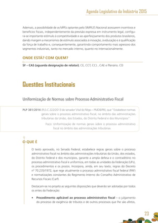 Ademais, a possibilidade de as MPEs optantes pelo SIMPLES Nacional acessarem incentivos e
benefícios fiscais, independentemente da previsão expressa em instrumento legal, configu-
ra-se importante estímulo à competitividade e ao aperfeiçoamento dos produtos brasileiros,
dando margem a mecanismos de estímulo associados à inovação, à educação e à qualificação
da força de trabalho e, consequentemente, garantindo comportamento mais agressivo dos
segmentos industriais, tanto no mercado interno, quanto no internacionalmente.
ONDE ESTÁ? COM QUEM?
SF – CAS (aguarda designação de relator); CE, CCT, CCJ , CAE e Plenário. CD
Questões Institucionais
Uniformização de Normas sobre Processo Administrativo Fiscal
PLP 381/2014 (PLS-C 222/2013 do senador Vital do Rêgo – PMDB/PB), que “Estabelece normas
gerais sobre o processo administrativo fiscal, no âmbito das administrações
tributárias da União, dos Estados, do Distrito Federal e dos Municípios”.
	 Foco: Uniformização de normas gerais sobre o processo administrativo
fiscal no âmbito das administrações tributárias.
O QUE É
O texto aprovado, no Senado Federal, estabelece regras gerais sobre o processo
administrativo fiscal no âmbito das administrações tributárias da União, dos estados,
do Distrito Federal e dos municípios, garante a ampla defesa e o contraditório no
processo administrativo fiscal e uniformiza, em todas as unidades da Federação (UFs),
os procedimentos e os prazos. Incorpora, ainda, em seu texto, regras do Decreto
nº 70.235/1972, que rege atualmente o processo administrativo fiscal federal (PAF)
e normatizações constantes do Regimento Interno do Conselho Administrativo de
Recursos Fiscais (Carf).
Destacam-se no projeto as seguintes disposições que deverão ser adotadas por todos
os entes da Federação:
•	 Procedimento aplicável ao processo administrativo fiscal – o julgamento
do processo de exigência de tributos e de outros processos que lhe são afetos,
Agenda Legislativa da Indústria 2015
23
 
