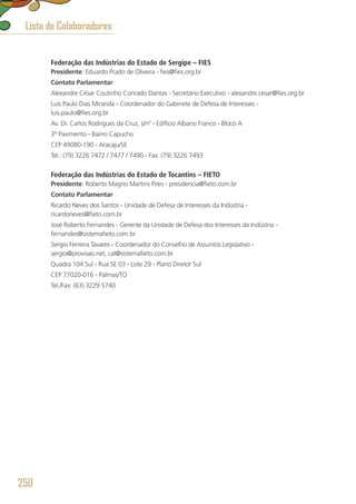Federação das Indústrias do Estado de Sergipe – FIES
Presidente: Eduardo Prado de Oliveira - fies@fies.org.br
Contato Parlamentar
Alexandre César Coutinho Conrado Dantas - Secretário Executivo - alexandre.cesar@fies.org.br
Luís Paulo Dias Miranda - Coordenador do Gabinete de Defesa de Interesses - 
luis.paulo@fies.org.br
Av. Dr. Carlos Rodrigues da Cruz, s/nº - Edifício Albano Franco - Bloco A
3º Pavimento - Bairro Capucho
CEP 49080-190 - Aracaju/SE
Tel.: (79) 3226 7472 / 7477 / 7490 - Fax: (79) 3226 7493
Federação das Indústrias do Estado de Tocantins – FIETO
Presidente: Roberto Magno Martins Pires - presidencia@fieto.com.br
Contato Parlamentar
Ricardo Neves dos Santos - Unidade de Defesa de Interesses da Indústria - 
ricardoneves@fieto.com.br
José Roberto Fernandes - Gerente da Unidade de Defesa dos Interesses da Indústria -
fernandes@sistemafieto.com.br
Sergio Ferreira Tavares - Coordenador do Conselho de Assuntos Legislativo -
sergio@provisao.net, cal@sistemafieto.com.br 
Quadra 104 Sul - Rua SE 03 - Lote 29 - Plano Diretor Sul
CEP 77020-016 - Palmas/TO
Tel./Fax: (63) 3229 5740
Lista de Colaboradores
250
 