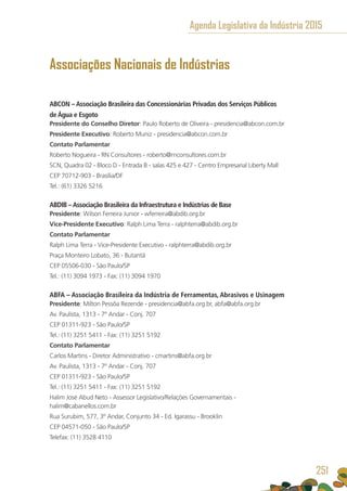 Associações Nacionais de Indústrias
ABCON – Associação Brasileira das Concessionárias Privadas dos Serviços Públicos
de Água e Esgoto
Presidente do Conselho Diretor: Paulo Roberto de Oliveira - presidencia@abcon.com.br
Presidente Executivo: Roberto Muniz - presidencia@abcon.com.br
Contato Parlamentar
Roberto Nogueira - RN Consultores - roberto@rnconsultores.com.br
SCN, Quadra 02 - Bloco D - Entrada B - salas 425 e 427 - Centro Empresarial Liberty Mall
CEP 70712-903 - Brasília/DF
Tel.: (61) 3326 5216
ABDIB –Associação Brasileira da Infraestrutura e Indústrias de Base
Presidente: Wilson Ferreira Junior - wferreira@abdib.org.br
Vice-Presidente Executivo: Ralph Lima Terra - ralphterra@abdib.org.br
Contato Parlamentar
Ralph Lima Terra - Vice-Presidente Executivo - ralphterra@abdib.org.br
Praça Monteiro Lobato, 36 - Butantã
CEP 05506-030 - São Paulo/SP
Tel.: (11) 3094 1973 - Fax: (11) 3094 1970
ABFA – Associação Brasileira da Indústria de Ferramentas, Abrasivos e Usinagem
Presidente: Milton Pessôa Rezende - presidencia@abfa.org.br, abfa@abfa.org.br
Av. Paulista, 1313 - 7º Andar - Conj. 707
CEP 01311-923 - São Paulo/SP
Tel.: (11) 3251 5411 - Fax: (11) 3251 5192
Contato Parlamentar
Carlos Martins - Diretor Administrativo - cmartins@abfa.org.br 
Av. Paulista, 1313 - 7º Andar - Conj. 707
CEP 01311-923 - São Paulo/SP
Tel.: (11) 3251 5411 - Fax: (11) 3251 5192
Halim José Abud Neto - Assessor Legislativo/Relações Governamentais - 
halim@cabanellos.com.br
Rua Surubim, 577, 3º Andar, Conjunto 34 - Ed. Igarassu - Brooklin
CEP 04571-050 - São Paulo/SP
Telefax: (11) 3528 4110
Agenda Legislativa da Indústria 2015
251
 