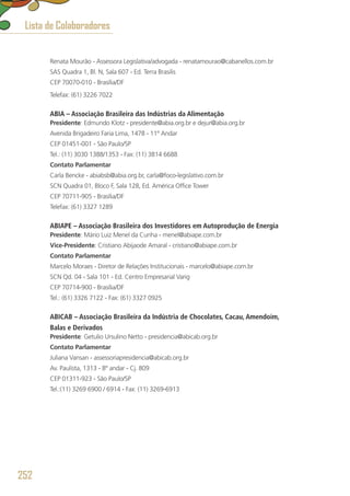 Renata Mourão - Assessora Legislativa/advogada - renatamourao@cabanellos.com.br
SAS Quadra 1, Bl. N, Sala 607 - Ed. Terra Brasilis
CEP 70070-010 - Brasília/DF
Telefax: (61) 3226 7022
ABIA – Associação Brasileira das Indústrias da Alimentação
Presidente: Edmundo Klotz - presidente@abia.org.br e dejur@abia.org.br
Avenida Brigadeiro Faria Lima, 1478 - 11º Andar
CEP 01451-001 - São Paulo/SP
Tel.: (11) 3030 1388/1353 - Fax: (11) 3814 6688
Contato Parlamentar
Carla Bencke - abiabsb@abia.org.br, carla@foco-legislativo.com.br
SCN Quadra 01, Bloco F, Sala 128, Ed. América Office Tower 
CEP 70711-905 - Brasília/DF
Telefax: (61) 3327 1289
ABIAPE – Associação Brasileira dos Investidores em Autoprodução de Energia
Presidente: Mário Luiz Menel da Cunha - menel@abiape.com.br
Vice-Presidente: Cristiano Abijaode Amaral - cristiano@abiape.com.br
Contato Parlamentar
Marcelo Moraes - Diretor de Relações Institucionais - marcelo@abiape.com.br
SCN Qd. 04 - Sala 101 - Ed. Centro Empresarial Varig
CEP 70714-900 - Brasília/DF
Tel.: (61) 3326 7122 - Fax: (61) 3327 0925
ABICAB – Associação Brasileira da Indústria de Chocolates, Cacau, Amendoim,
Balas e Derivados
Presidente: Getulio Ursulino Netto - presidencia@abicab.org.br
Contato Parlamentar
Juliana Vansan - assessoriapresidencia@abicab.org.br
Av. Paulista, 1313 - 8º andar - Cj. 809
CEP 01311-923 - São Paulo/SP
Tel.:(11) 3269 6900 / 6914 - Fax: (11) 3269-6913
Lista de Colaboradores
252
 