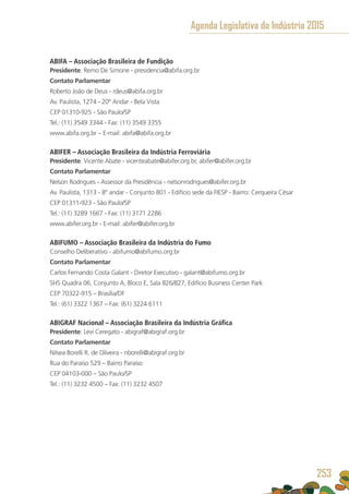 ABIFA – Associação Brasileira de Fundição
Presidente: Remo De Simone - presidencia@abifa.org.br
Contato Parlamentar
Roberto João de Deus - rdeus@abifa.org.br
Av. Paulista, 1274 - 20º Andar - Bela Vista
CEP 01310-925 - São Paulo/SP
Tel.: (11) 3549 3344 - Fax: (11) 3549 3355
www.abifa.org.br – E-mail: abifa@abifa.org.br
ABIFER – Associação Brasileira da Indústria Ferroviária
Presidente: Vicente Abate - vicenteabate@abifer.org.br, abifer@abifer.org.br
Contato Parlamentar
Nelson Rodrigues - Assessor da Presidência - nelsonrodrigues@abifer.org.br
Av. Paulista, 1313 - 8º andar - Conjunto 801 - Edifício sede da FIESP - Bairro: Cerqueira César
CEP 01311-923 - São Paulo/SP
Tel.: (11) 3289 1667 - Fax: (11) 3171 2286
www.abifer.org.br - E-mail: abifer@abifer.org.br
ABIFUMO – Associação Brasileira da Indústria do Fumo
Conselho Deliberativo - abifumo@abifumo.org.br
Contato Parlamentar
Carlos Fernando Costa Galant - Diretor Executivo - galant@abifumo.org.br
SHS Quadra 06, Conjunto A, Bloco E, Sala 826/827, Edifício Business Center Park
CEP 70322-915 – Brasília/DF
Tel.: (61) 3322 1367 – Fax: (61) 3224 6111
ABIGRAF Nacional – Associação Brasileira da Indústria Gráfica
Presidente: Levi Ceregato - abigraf@abigraf.org.br
Contato Parlamentar
Nilsea Borelli R. de Oliveira - nborelli@abigraf.org.br
Rua do Paraíso 529 – Bairro Paraíso
CEP 04103-000 – São Paulo/SP
Tel.: (11) 3232 4500 – Fax: (11) 3232 4507
Agenda Legislativa da Indústria 2015
253
 