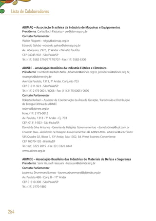ABIMAQ – Associação Brasileira da Indústria de Máquinas e Equipamentos
Presidente: Carlos Buch Pastoriza - pre@abimaq.org.br
Contato Parlamentar
Walter Filippetti - relgov@abimaq.org.br
Eduardo Galvão - eduardo.galvao@abimaq.org.br
Av. Jabaquara, 2925, 7º Andar - Planalto Paulista
CEP 04045-902 - São Paulo/SP
Tel.: (11) 5582 5716/5717/5707 - Fax: (11) 5582 6300
ABINEE – Associação Brasileira da Indústria Elétrica e Eletrônica
Presidente: Humberto Barbato Neto - hbarbato@abinee.org.br, presidencia@abinee.org.br,
rosangela@abinee.org.br
Avenida Paulista, 1313, 7º Andar, Conjunto 703
CEP 01311-923 - São Paulo/SP
Tel.: (11) 2175 0001 / 0008 - Fax: (11) 2175 0005 / 0090
Contato Parlamentar
Roberto Barbieri - Assessor de Coordenação da Área de Geração, Transmissão e Distribuição
de Energia Elétrica da ABINEE
roberto@abinee.org.br
Fone: (11) 2175-0012
Av. Paulista, 1313 - 7º Andar - Cj. 703
CEP: 01311-923 - São Paulo/SP.
Daniel da Silva Antunes - Gerente de Relações Governamentais - daniel.abinee@uol.com.br
Eduardo Dias - Assistente de Relações Governamentais da ABINEE/BSB - edabinee@uol.com.br
SBS Quadra 02, Bloco E, 13º Andar, Sala 1302, Ed. Prime Business Convenience
CEP 70070-120 - Brasília/DF
Tel.: (61) 3225 2015 - Fax: (61) 3326 4847
www.abinee.org.br
ABIMDE – Associação Brasileira das Indústrias de Materiais de Defesa e Segurança
Presidente: Sami Youssef Hassuani - hassuani@abimde.org.br
Contato Parlamentar
Lourenço Drummond Lemos - lourencodrummond@abimde.org.br
Av. Paulista 460 - Conj. B - 17º Andar
CEP 01310-300 - São Paulo/SP
Tel.: (11) 3170-1860
Lista de Colaboradores
254
 