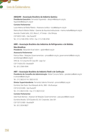 ABIQUIM – Associação Brasileira da Indústria Química
Presidente-Executivo: Fernando Figueiredo - abiquim@abiquim.org.br,
figueiredo@abiquim.org.br
Contato Parlamentar
Luiza Helena da Matta Ribeiro - Assessora Jurídica - luiza@abiquim.org.br
Marina Rocchi Martins Mattar - Gerente de Assuntos Institucionais - marina.mattar@abiquim.org.br
Avenida Chedid Jafet, 222, Bloco C, 4º Andar - Vila Olímpia
CEP 04551-065 – São Paulo/SP
Tel.: (11) 2148 4700 / 4703 - Fax: (11) 2148 4760
ABIR – Associação Brasileira das Indústrias de Refrigerantes e de Bebidas
Não Alcoólicas
Presidente: Alexandre Kruel Jobim - ajobim@abir.org.br
Assessoria Parlamentar
Patrícia Maia - Relações Governamentais - pmaia@abir.org.br, governamental@abir.org.br, 
secretariageral@abir.org.br
SHIS QL 12 Conjunto 05 Casa 08 - Lago Sul
CEP 71630-255– Brasília/DF
Tel.: (61) 3364 4544
ABIT – Associação Brasileira da Indústria Têxtil e de Confecção
Presidente do Conselho de Administração: Rafael Cervone Netto - presidencia@abit.org.br
e cervone@abit.org.br
Tel.: (11) 3823 6114 / 3823 6125
Diretor Superintendente: Fernando Valente Pimentel - pimentel@abit.org.br
Escritório São Paulo: Rua Marquês de Itú, 968 - Vila Buarque
CEP 01223-000 - São Paulo/SP
Tel.: (11) 3823 6100 - Fax: (11) 3823 6122
Contato Parlamentar
João Paulo Barroso - Assessor de Relações Governamentais - joao.paulo@abit.org.br
Escritório Brasília: SCN Quadra 02, Ed. Corporate, Sala 301
CEP 70712-900 - Brasília/DF
Tel.: (61) 3034 8827
Lista de Colaboradores
256
 