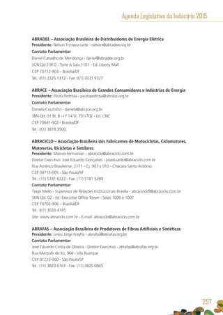 ABRADEE – Associação Brasileira de Distribuidores de Energia Elétrica 
Presidente: Nelson Fonseca Leite - nelson@abradee.org.br
Contato Parlamentar
Daniel Carvalho de Mendonça - daniel@abradee.org.br
SCN Qd 2 Bl D - Torre A Sala 1101 - Ed. Liberty Mall
CEP 70712-903 – Brasília/DF
Tel.: (61) 3326 1312 - Fax: (61) 3031 9327
ABRACE – Associação Brasileira de Grandes Consumidores e Indústrias de Energia
Presidente: Paulo Pedrosa - paulopedrosa@abrace.org.br
Contato Parlamentar
Daniela Coutinho - daniela@abrace.org.br
SBN Qd. 01 Bl. B - nº 14 Sl. 701/702 - Ed. CNC
CEP 70041-902 - Brasília/DF
Tel.: (61) 3878 3500
ABRACICLO – Associação Brasileira dos Fabricantes de Motocicletas, Ciclomotores,
Motonetas, Bicicletas e Similares
Presidente: Marcos Fermanian - abraciclo@abraciclo.com.br
Diretor Executivo: José Eduardo Gonçalves - joseduardo@abraciclo.com.br
Rua Américo Brasiliense, 2171 - Cj. 907 a 910 - Chácara Santo Antônio
CEP 04715-005 - São Paulo/SP
Tel.: (11) 5181 0222 - Fax: (11) 5181 5289
Contato Parlamentar
Tiago Mello - Supervisor de Relações Institucionais Brasília - abraciclodf@abraciclo.com.br
SHN Qd. 02 - Ed. Executive Office Tower - Salas 1006 e 1007
CEP 70702-906 – Brasília/DF
Tel.: (61) 3033 4745
Site: www.abraciclo.com.br - E-mail: abraciclo@abraciclo.com.br
ABRAFAS – Associação Brasileira de Produtores de Fibras Artificiais e Sintéticas
Presidente: Lineu Jorge Frayha - abrafas@abrafas.org.br
Contato Parlamentar
José Eduardo Cintra de Oliveira - Diretor Executivo - abrafas@abrafas.org.br
Rua Marquês de Itú, 968 - Vila Buarque
CEP 01223-000 - São Paulo/SP
Tel.: (11) 3823 6161 - Fax: (11) 3825 0865
Agenda Legislativa da Indústria 2015
257
 